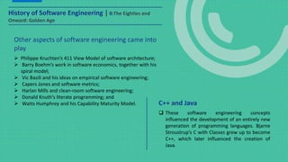 Other aspects of software engineering came into
play
 Philippe Kruchten’s 411 View Model of software architecture;
 Barry Boehm’s work in software economics, together with his
spiral model;
 Vic Basili and his ideas on empirical software engineering;
 Capers Jones and software metrics;
 Harlan Mills and clean-room software engineering;
 Donald Knuth’s literate programming; and
 Watts Humphrey and his Capability Maturity Model.
 These software engineering concepts
influenced the development of an entirely new
generation of programming languages. Bjarne
Stroustrup’s C with Classes grew up to become
C++, which later influenced the creation of
Java.
C++ and Java
History of Software Engineering | 8:The Eighties and
Onward: Golden Age
 