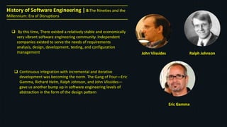 History of Software Engineering | 8:The Nineties and the
Millennium: Era of Disruptions
 By this time, There existed a relatively stable and economically
very vibrant software engineering community. Independent
companies existed to serve the needs of requirements
analysis, design, development, testing, and configuration
management
 Continuous integration with incremental and iterative
development was becoming the norm. The Gang of Four—Eric
Gamma, Richard Helm, Ralph Johnson, and John Vlissides—
gave us another bump up in software engineering levels of
abstraction in the form of the design pattern
John Vlissides Ralph Johnson
Eric Gamma
 