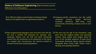  In 1993 Jim Coplien took the ideas of software Design
patterns and applied them to organizational patterns.
 New programming languages came and went (and still do),
but only a handful still dominate—for example, Java,
JavaScript, Python, C11, C#, PHP, and Swift. Computing
moved from the mainframe to the datacenter to the cloud,
but coupled with microservices, the Internet evolved to
become the de facto computing platform
History of Software Engineering | 8:The Nineties and the
Millennium: Era of Disruptions
 Company-specific ecosystems rose like walled
cathedrals: Amazon, Google, Microsoft,
Facebook, Salesforce, IBM—really, every
economically interesting company built its own
fortress.
 This was now the age of the framework. Long
gone were the religious battles over operating
systems. Now, battles were fought along the
lines of the veritable explosion of open-source
frameworks: Bootstrap, jQuery, Apache, NodeJS,
MongoDB, Brew, Cocoa, Caffe, Flutter—truly a
dizzying, ever-growing collection.
 