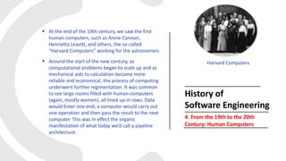  At the end of the 19th century, we saw the first
human computers, such as Annie Cannon,
Henrietta Leavitt, and others, the so-called
“Harvard Computers” working for the astronomers
 Around the start of the new century, as
computational problems began to scale up and as
mechanical aids to calculation became more
reliable and economical, the process of computing
underwent further regimentation. It was common
to see large rooms filled with human computers
(again, mostly women), all lined up in rows. Data
would Enter one end; a computer would carry out
one operation and then pass the result to the next
computer. This was in effect the organic
manifestation of what today we’d call a pipeline
architecture.
History of
Software Engineering
4. From the 19th to the 20th
Century: Human Computers
Harvard Computers
 