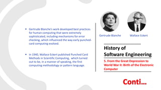  Gertrude Blanche’s work developed best practices
for human computing that were extremely
sophisticated, including mechanisms for error
checking, which influenced the way early punched-
card computing evolved.
 In 1940, Wallace Eckert published Punched Card
Methods in Scientific Computing, which turned
out to be, in a manner of speaking, the first
computing methodology or pattern language.
History of
Software Engineering
5. From the Great Depression to
World War II: Birth of the Electronic
Computer
Gertrude Blanche Wallace Eckert
 