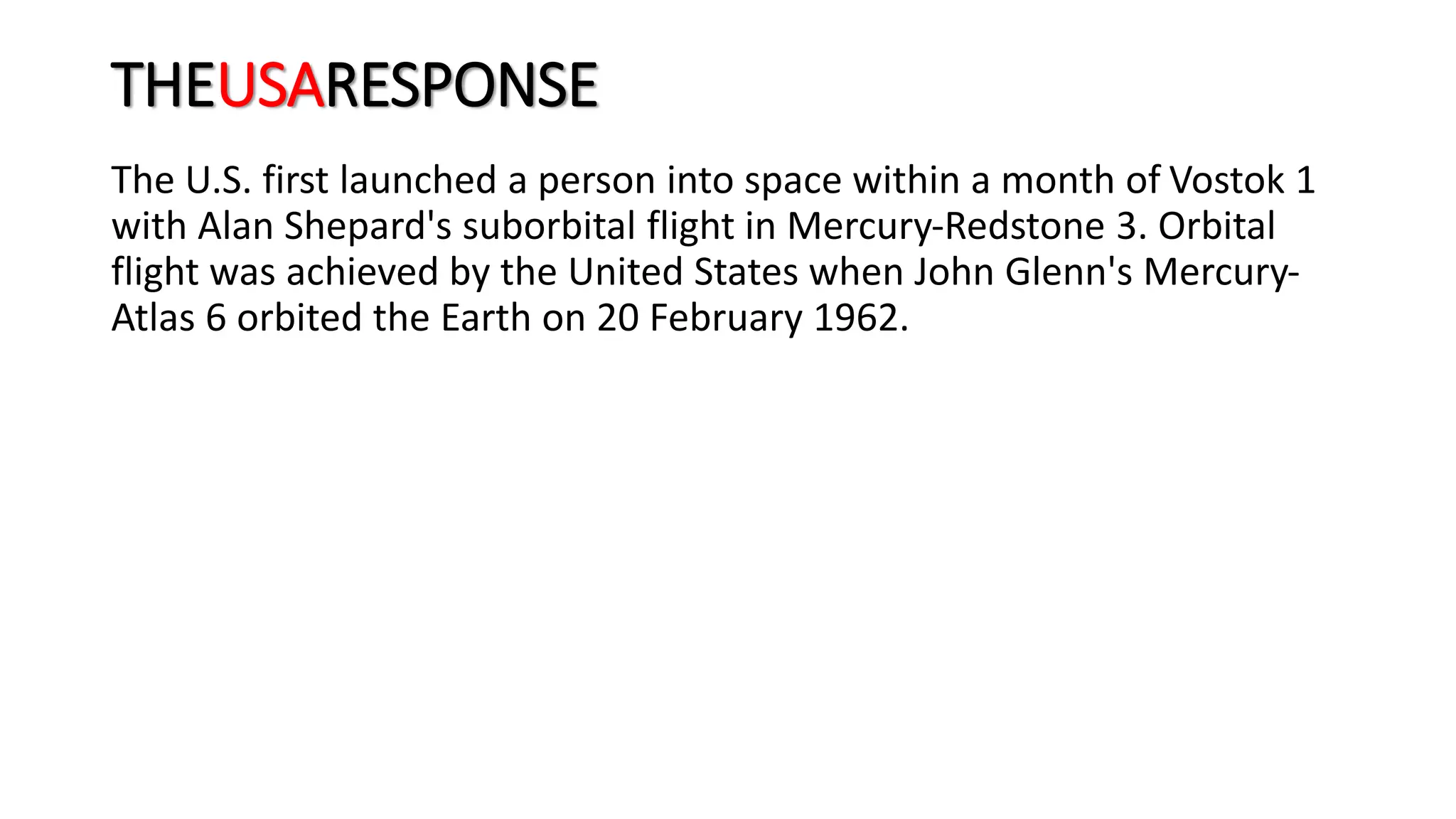 THEUSARESPONSE
The U.S. first launched a person into space within a month of Vostok 1
with Alan Shepard's suborbital flight in Mercury-Redstone 3. Orbital
flight was achieved by the United States when John Glenn's Mercury-
Atlas 6 orbited the Earth on 20 February 1962.
 