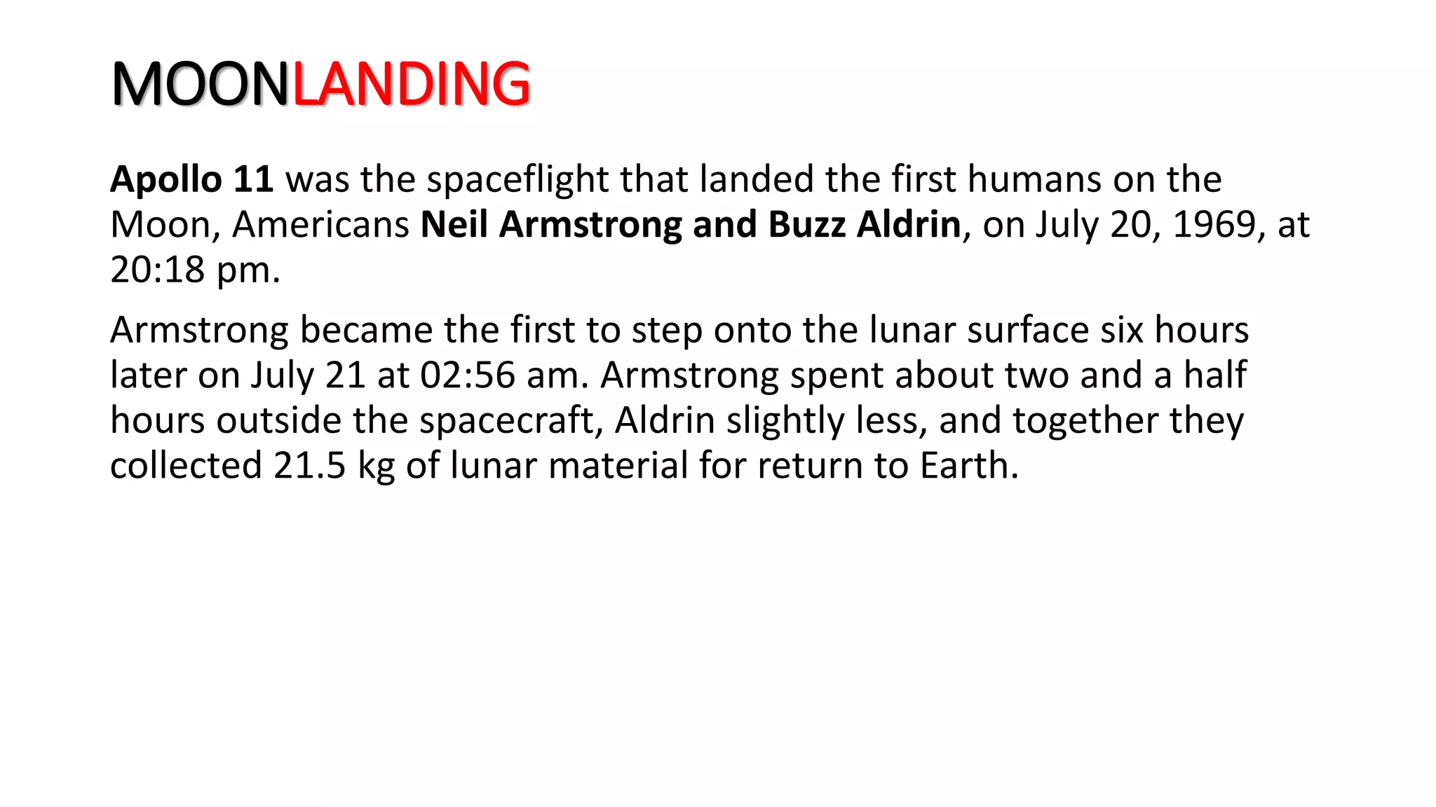 MOONLANDING
Apollo 11 was the spaceflight that landed the first humans on the
Moon, Americans Neil Armstrong and Buzz Aldrin, on July 20, 1969, at
20:18 pm.
Armstrong became the first to step onto the lunar surface six hours
later on July 21 at 02:56 am. Armstrong spent about two and a half
hours outside the spacecraft, Aldrin slightly less, and together they
collected 21.5 kg of lunar material for return to Earth.
 