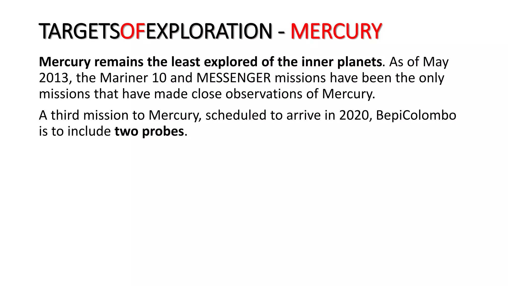 TARGETSOFEXPLORATION - MERCURY
Mercury remains the least explored of the inner planets. As of May
2013, the Mariner 10 and MESSENGER missions have been the only
missions that have made close observations of Mercury.
A third mission to Mercury, scheduled to arrive in 2020, BepiColombo
is to include two probes.
 