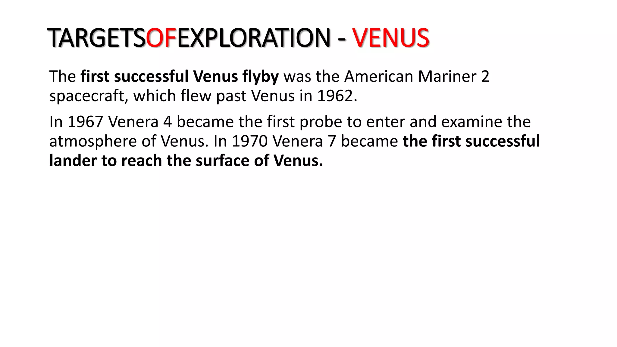 The first successful Venus flyby was the American Mariner 2
spacecraft, which flew past Venus in 1962.
In 1967 Venera 4 became the first probe to enter and examine the
atmosphere of Venus. In 1970 Venera 7 became the first successful
lander to reach the surface of Venus.
TARGETSOFEXPLORATION - VENUS
 