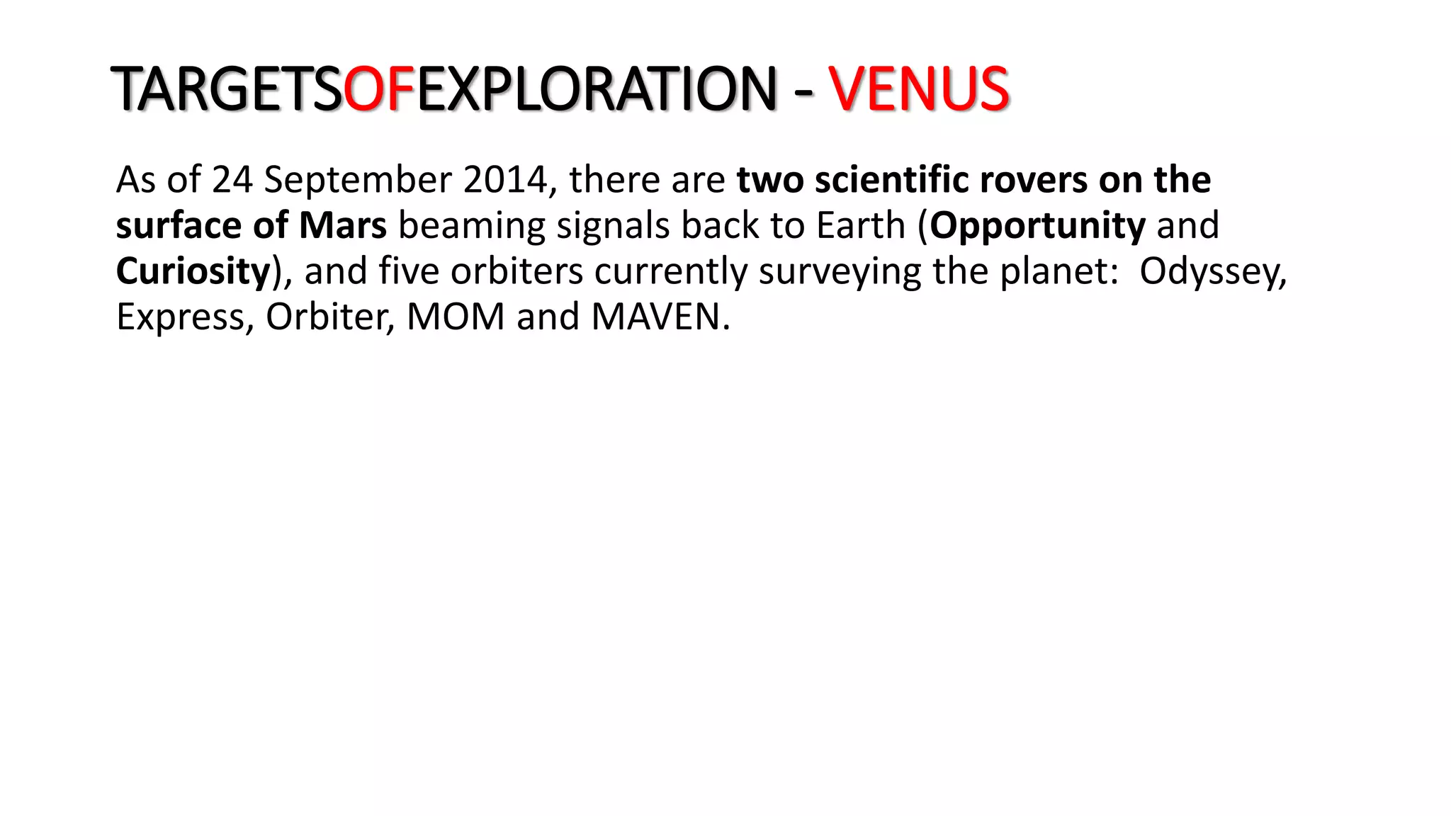 As of 24 September 2014, there are two scientific rovers on the
surface of Mars beaming signals back to Earth (Opportunity and
Curiosity), and five orbiters currently surveying the planet: Odyssey,
Express, Orbiter, MOM and MAVEN.
TARGETSOFEXPLORATION - VENUS
 