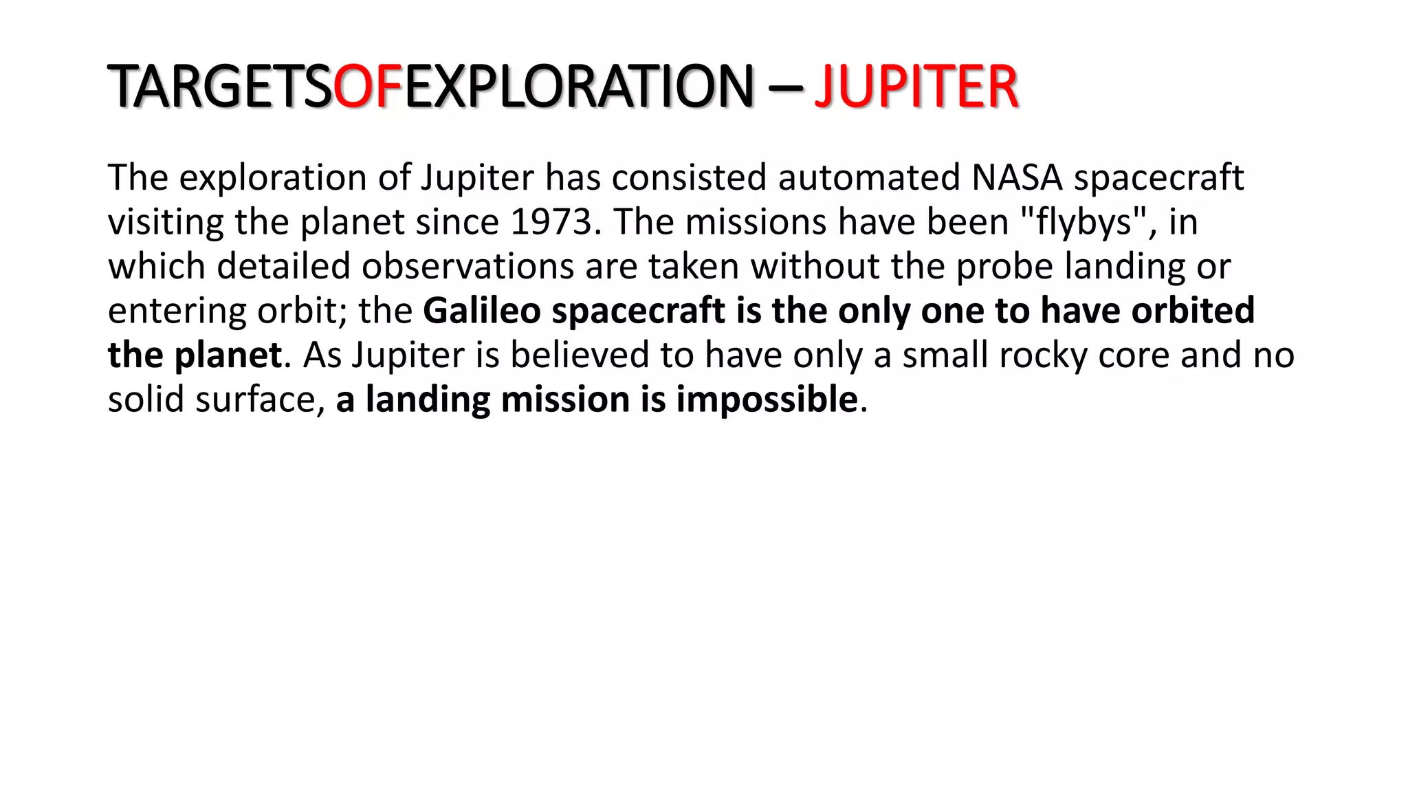 The exploration of Jupiter has consisted automated NASA spacecraft
visiting the planet since 1973. The missions have been "flybys", in
which detailed observations are taken without the probe landing or
entering orbit; the Galileo spacecraft is the only one to have orbited
the planet. As Jupiter is believed to have only a small rocky core and no
solid surface, a landing mission is impossible.
TARGETSOFEXPLORATION – JUPITER
 