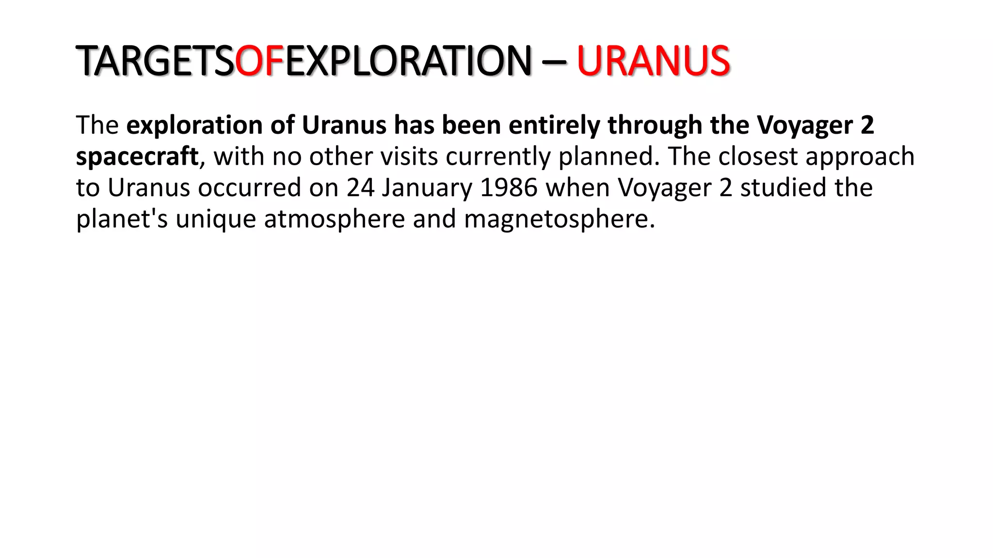 The exploration of Uranus has been entirely through the Voyager 2
spacecraft, with no other visits currently planned. The closest approach
to Uranus occurred on 24 January 1986 when Voyager 2 studied the
planet's unique atmosphere and magnetosphere.
TARGETSOFEXPLORATION – URANUS
 