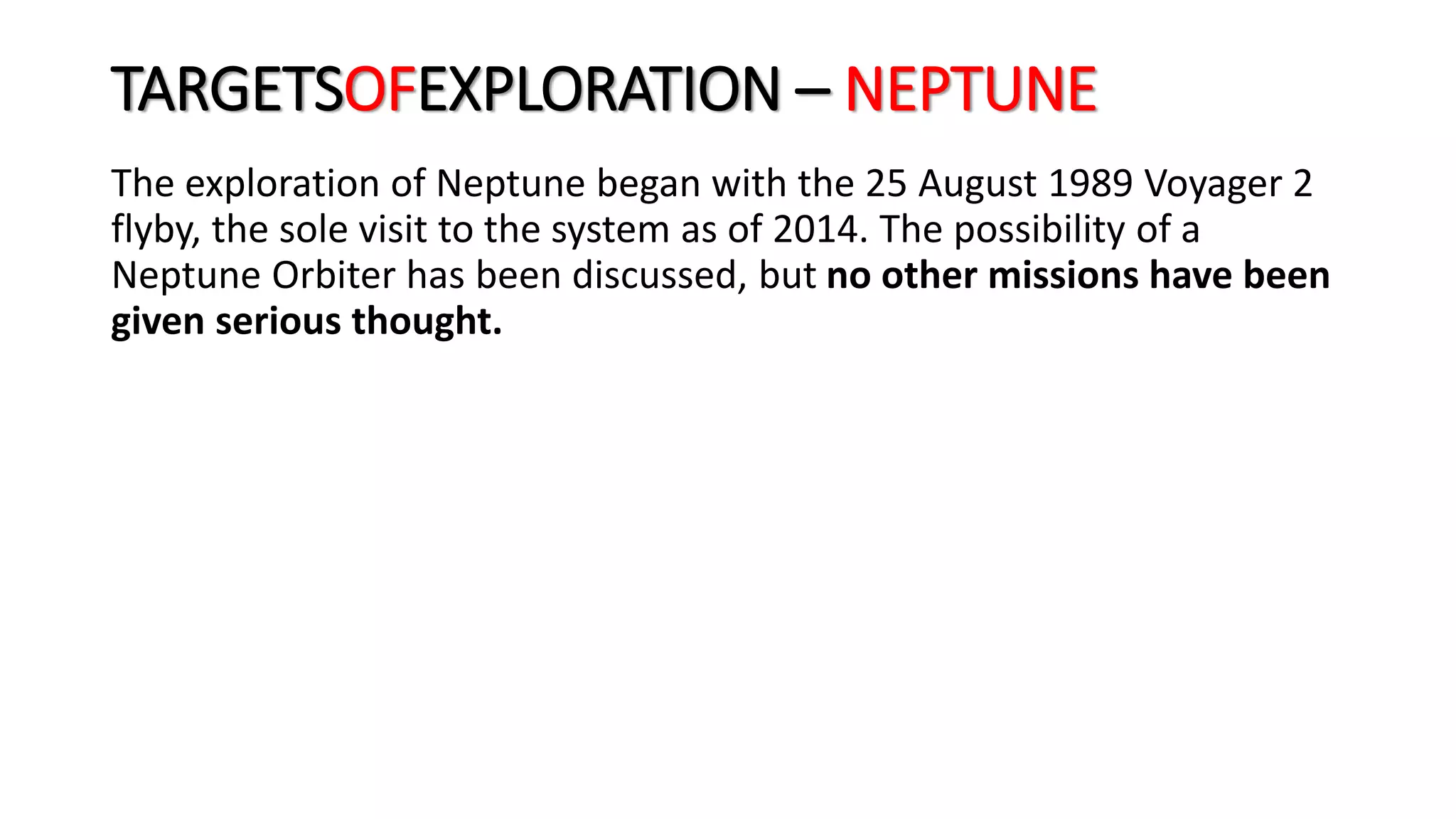 The exploration of Neptune began with the 25 August 1989 Voyager 2
flyby, the sole visit to the system as of 2014. The possibility of a
Neptune Orbiter has been discussed, but no other missions have been
given serious thought.
TARGETSOFEXPLORATION – NEPTUNE
 
