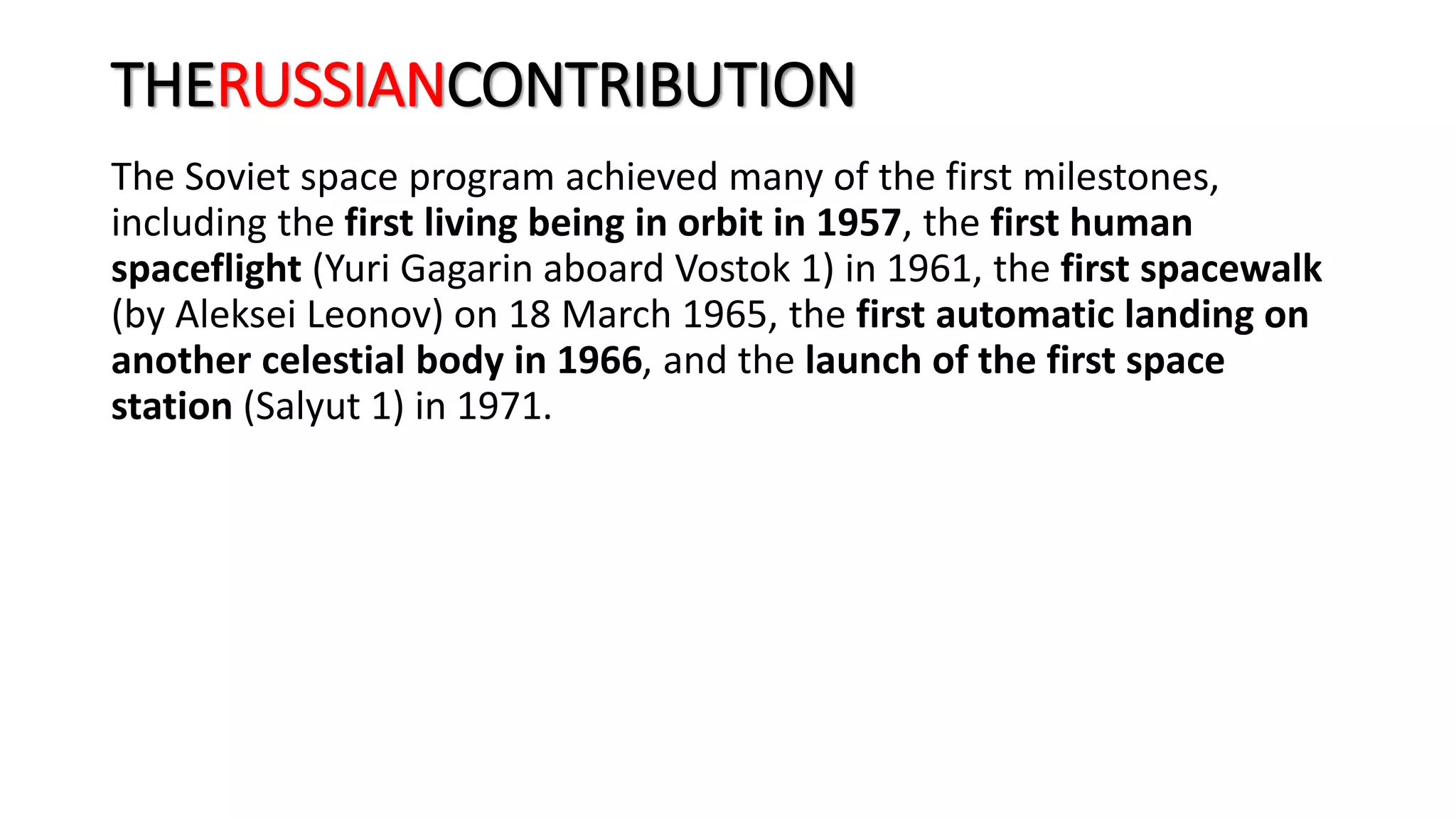 THERUSSIANCONTRIBUTION
The Soviet space program achieved many of the first milestones,
including the first living being in orbit in 1957, the first human
spaceflight (Yuri Gagarin aboard Vostok 1) in 1961, the first spacewalk
(by Aleksei Leonov) on 18 March 1965, the first automatic landing on
another celestial body in 1966, and the launch of the first space
station (Salyut 1) in 1971.
 