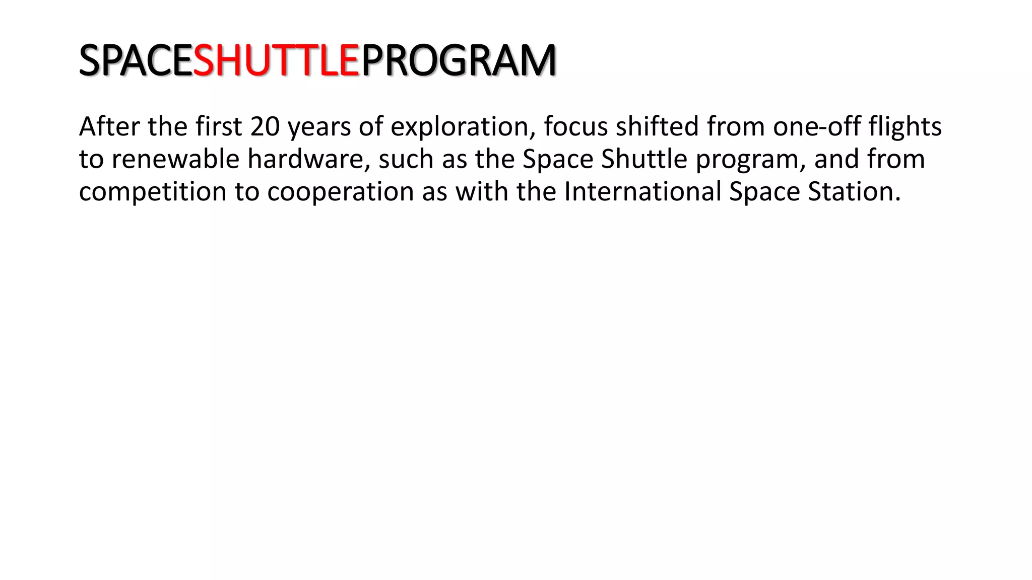 SPACESHUTTLEPROGRAM
After the first 20 years of exploration, focus shifted from one-off flights
to renewable hardware, such as the Space Shuttle program, and from
competition to cooperation as with the International Space Station.
 