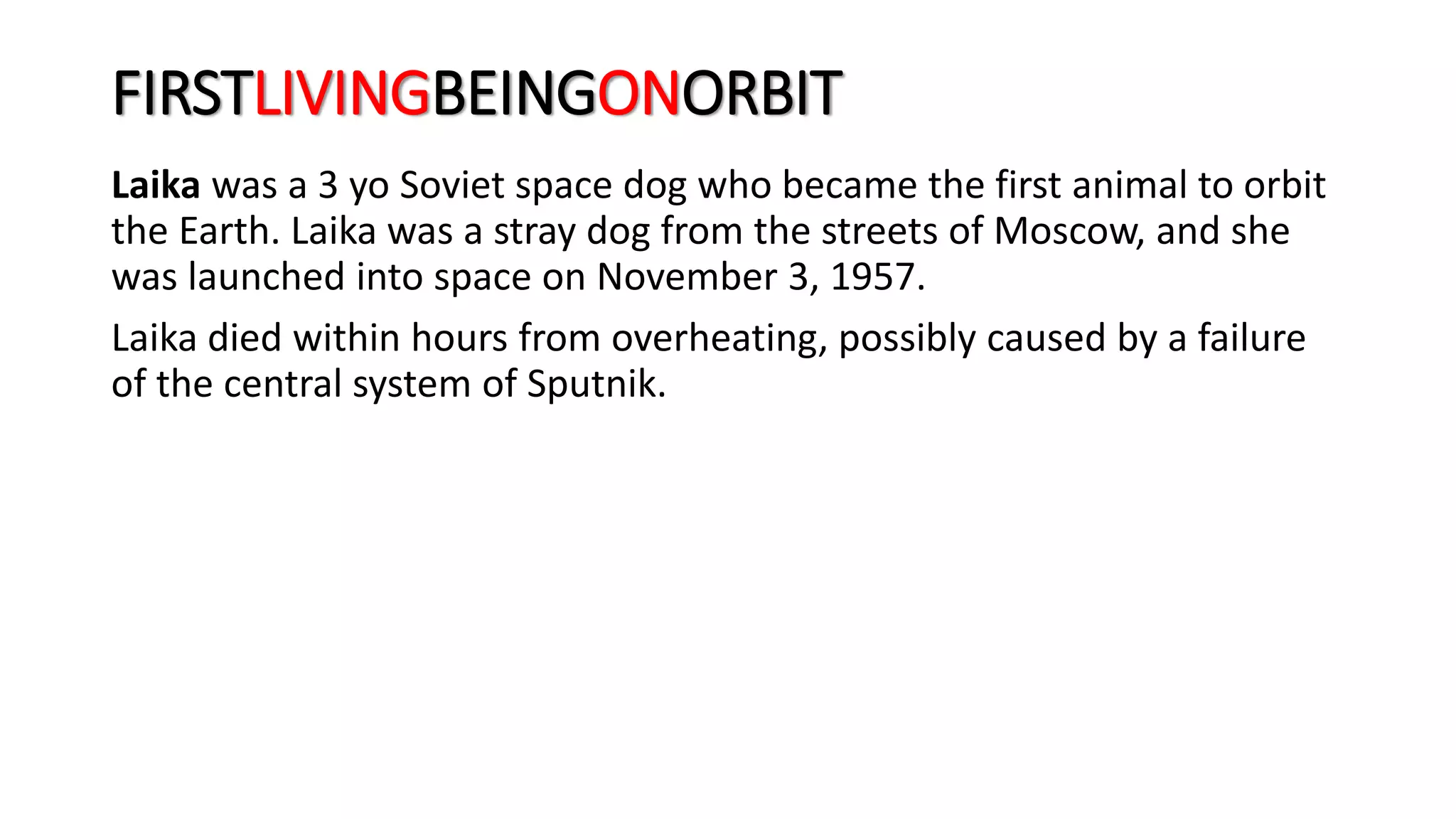 FIRSTLIVINGBEINGONORBIT
Laika was a 3 yo Soviet space dog who became the first animal to orbit
the Earth. Laika was a stray dog from the streets of Moscow, and she
was launched into space on November 3, 1957.
Laika died within hours from overheating, possibly caused by a failure
of the central system of Sputnik.
 