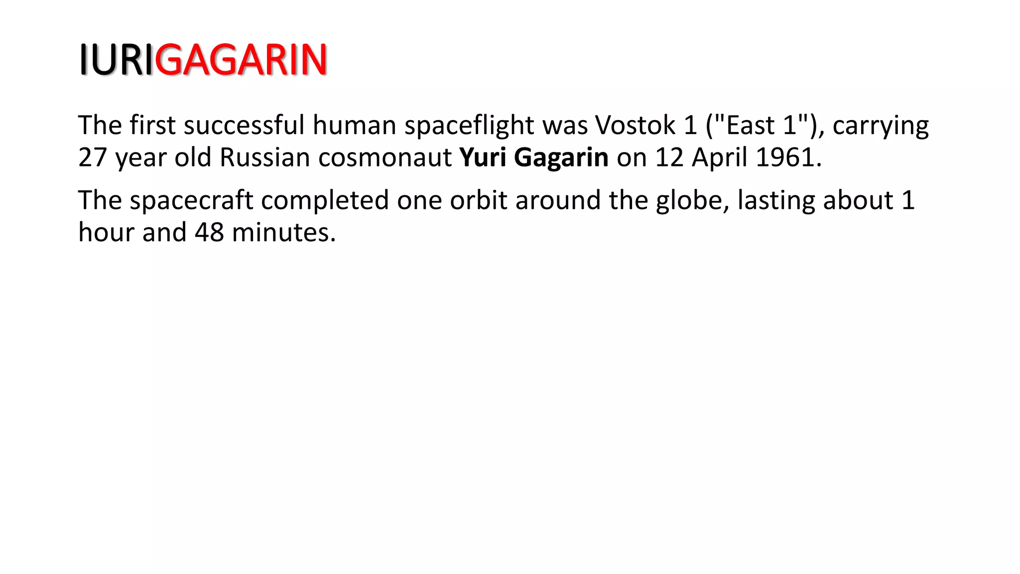 IURIGAGARIN
The first successful human spaceflight was Vostok 1 ("East 1"), carrying
27 year old Russian cosmonaut Yuri Gagarin on 12 April 1961.
The spacecraft completed one orbit around the globe, lasting about 1
hour and 48 minutes.
 