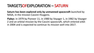 Saturn has been explored only by unmanned spacecraft launched by
NASA, in the mission Cassini–Huygens.
Flybys: in 1979 by Pioneer 11, in 1980 by Voyager 1, in 1982 by Voyager
2 and an orbital mission by the Cassini spacecraft, which entered orbit
in 2004 and is expected to continue its mission well into 2017.
TARGETSOFEXPLORATION – SATURN
 