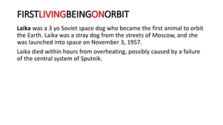 FIRSTLIVINGBEINGONORBIT
Laika was a 3 yo Soviet space dog who became the first animal to orbit
the Earth. Laika was a stray dog from the streets of Moscow, and she
was launched into space on November 3, 1957.
Laika died within hours from overheating, possibly caused by a failure
of the central system of Sputnik.
 