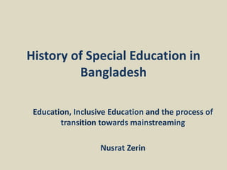 History of Special Education in
Bangladesh
Education, Inclusive Education and the process of
transition towards mainstreaming
Nusrat Zerin
 