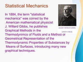 In 1884, the term "statistical
mechanics" was coined by the
American mathematical physicist
J. Willard Gibbs, he publishes
Graphical Methods in the
Thermodynimcs of Fluids and a Method of
Geometrical Representation of the
Thermodynamic Properties of Substances by
Means of Surfaces, introducing many new
graphical techniques.
Statistical Mechanics
 