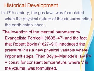Historical Development
In 17th century, the gas laws was formulated
when the physical nature of the air surrounding
the earth established .
The invention of the mercuri barometer by
Evangelista Torricelli (1608–47) and the fact
that Robert Boyle (1627–91) introduced the
pressure P as a new physical variable where
important steps. Then Boyle–Mariotte’s law PV
= const. for constant temperature, where V is
the volume, was formulated.
 