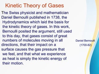 Kinetic Theory of Gases
The Swiss physicist and mathematician
Daniel Bernoulli published in 1738, the
Hydrodynamics which laid the basis for
the kinetic theory of gases. In this work,
Bernoulli posited the argument, still used
to this day, that gases consist of great
numbers of molecules moving in all Daniel Bernoulli
directions, that their impact on a (1700-82)
surface causes the gas pressure that
we feel, and that what we experience
as heat is simply the kinetic energy of
their motion.
 