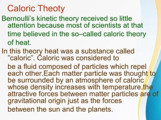 Caloric Theoty
Bernoulli’s kinetic theory received so little
attention because most of scientists at that
time believed in the so–called caloric theory
of heat.
In this theory heat was a substance called
”caloric”. Caloric was considered to
be a fluid composed of particles which repel
each other.Each matter particle was thought to
be surrounded by an atmosphere of caloric
whose density increases with temperature.the
attractive forces between matter particles are of
gravitational origin just as the forces
between the sun and the planets.
 