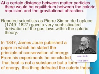 At a certain distance between matter particles
there would be equilibrium between the caloric
repulsion and the gravitational attraction.
Reputed scientists as Pierre Simon de Laplace
(1749–1827) gave a very sophisticated
derivation of the gas laws within the caloric
theory.
In 1847, James Joule published a
paper in which he stated the
principle of conservation of energy.
From his experiments he concluded
that heat is not a substance but a form
of energy, this thing defeated the caloric theory.
 