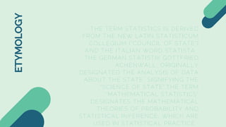 THE TERM STATISTICS IS DERIVED
FROM THE NEW LATIN STATISTICUM
COLLEGIUM ("COUNCIL OF STATE")
AND THE ITALIAN WORD STATISTA .
THE GERMAN STATISTIK GOTTFRIED
ACHENWALL, ORIGINALLY
DESIGNATED THE ANALYSIS OF DATA
ABOUT THE STATE, SIGNIFYING THE
"SCIENCE OF STATE".THE TERM
"MATHEMATICAL STATISTICS"
DESIGNATES THE MATHEMATICAL
THEORIES OF PROBABILITY AND
STATISTICAL INFERENCE, WHICH ARE
USED IN STATISTICAL PRACTICE.
ETYMOLOGY
 
