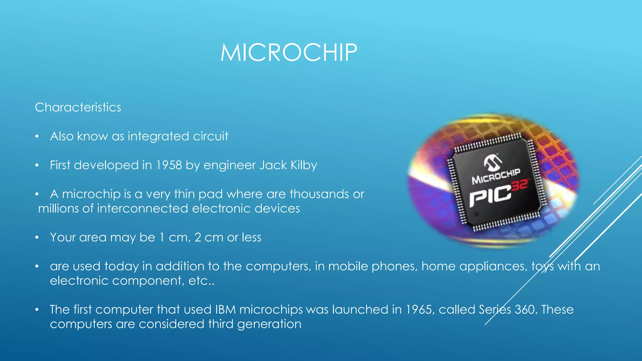 MICROCHIP

Characteristics

• Also know as integrated circuit

• First developed in 1958 by engineer Jack Kilby

• A microchip is a very thin pad where are thousands or
 millions of interconnected electronic devices

• Your area may be 1 cm, 2 cm or less

• are used today in addition to the computers, in mobile phones, home appliances, toys with an
  electronic component, etc..

• The first computer that used IBM microchips was launched in 1965, called Series 360. These
  computers are considered third generation
 