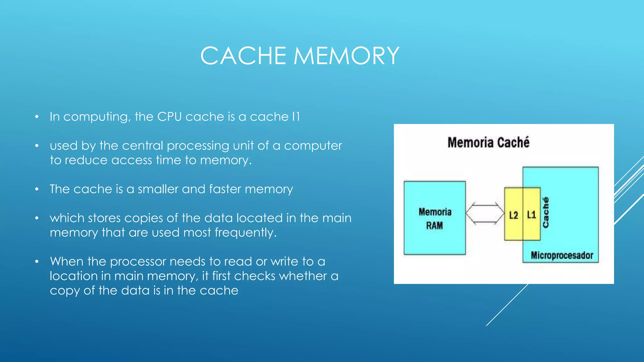CACHE MEMORY

• In computing, the CPU cache is a cache l1

• used by the central processing unit of a computer
  to reduce access time to memory.

• The cache is a smaller and faster memory

• which stores copies of the data located in the main
  memory that are used most frequently.

• When the processor needs to read or write to a
  location in main memory, it first checks whether a
  copy of the data is in the cache
 