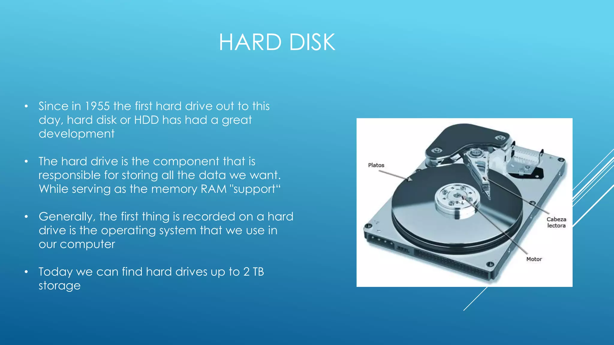 HARD DISK

• Since in 1955 the first hard drive out to this
  day, hard disk or HDD has had a great
  development

• The hard drive is the component that is
  responsible for storing all the data we want.
  While serving as the memory RAM "support“

• Generally, the first thing is recorded on a hard
  drive is the operating system that we use in
  our computer

• Today we can find hard drives up to 2 TB
  storage
 
