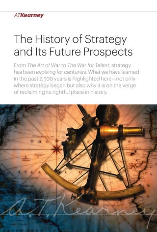 The History of Strategy
and Its Future Prospects
From The Art of War to The War for Talent, strategy
has been evolving for centuries. What we have learned
in the past 2,500 years is highlighted here—not only
where strategy began but also why it is on the verge
of reclaiming its rightful place in history.

The History of Strategy and Its Future Prospects

1

 