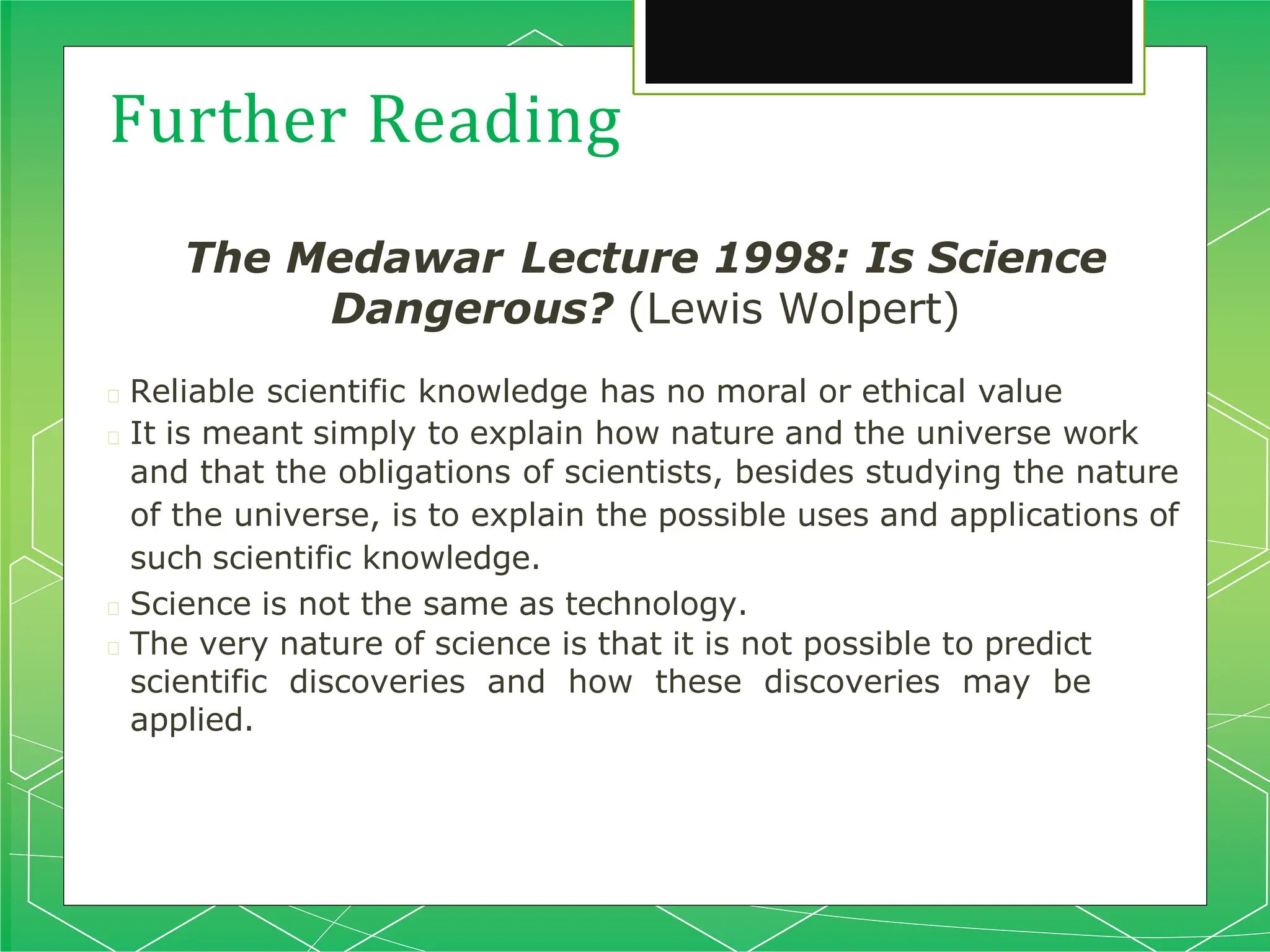 Further Reading
The Medawar Lecture 1998: Is Science
Dangerous? (Lewis Wolpert)
🞇 Reliable scientific knowledge has no moral or ethical value
🞇 It is meant simply to explain how nature and the universe work
and that the obligations of scientists, besides studying the nature
of the universe, is to explain the possible uses and applications of
such scientific knowledge.
🞇 Science is not the same as technology.
🞇 The very nature of science is that it is not possible to predict
scientific discoveries and how these discoveries may be
applied.
 