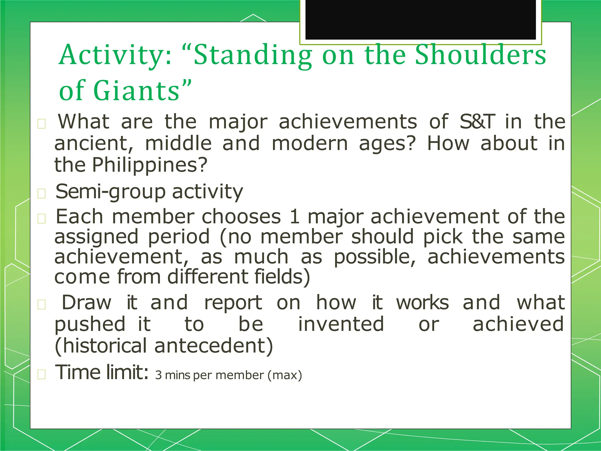 Activity: “Standing on the Shoulders
of Giants”
🞇 What are the major achievements of S&T in the
ancient, middle and modern ages? How about in
the Philippines?
🞇 Semi-group activity
🞇 Each member chooses 1 major achievement of the
assigned period (no member should pick the same
achievement, as much as possible, achievements
come from different fields)
🞇 Draw it and report on how it works and what
pushed it to be invented or achieved
(historical antecedent)
🞇 Time limit: 3 mins per member (max)
 