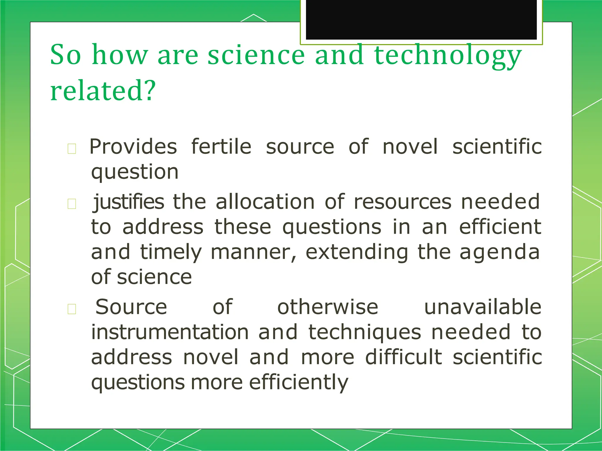 So how are science and technology
related?
🞇 Provides fertile source of novel scientific
question
🞇 justifies the allocation of resources needed
to address these questions in an efficient
and timely manner, extending the agenda
of science
🞇 Source of otherwise unavailable
instrumentation and techniques needed to
address novel and more difficult scientific
questions more efficiently
 