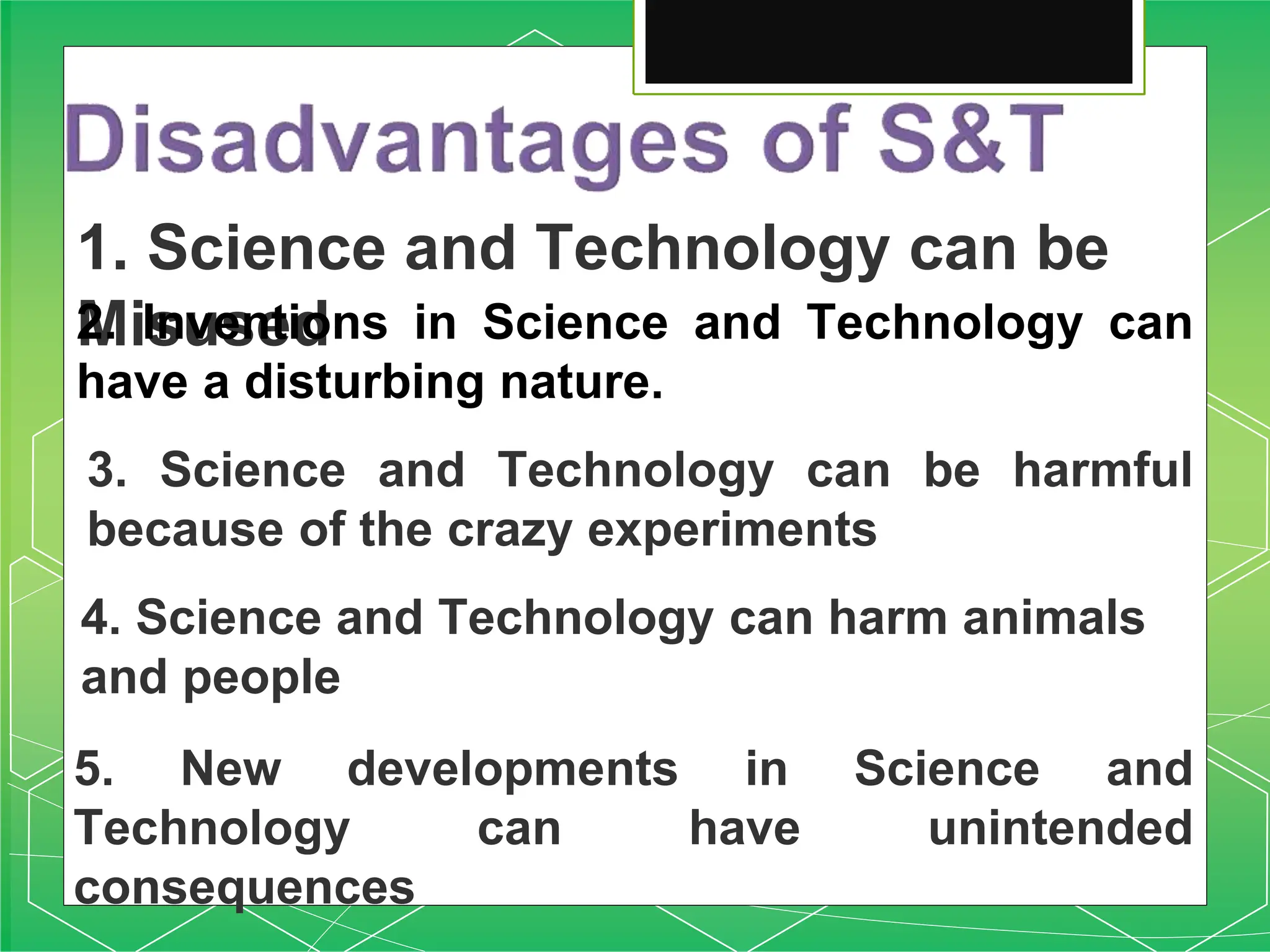 1. Science and Technology can be
Misused
2. Inventions in Science and Technology can
have a disturbing nature.
3. Science and Technology can be harmful
because of the crazy experiments
4. Science and Technology can harm animals
and people
5. New developments in Science and
Technology can have unintended
consequences
 