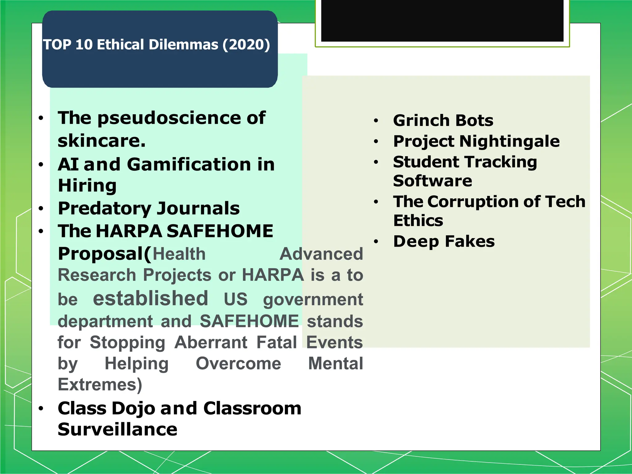 TOP 10 Ethical Dilemmas (2020)
• Grinch Bots
• Project Nightingale
• Student Tracking
Software
• The Corruption of Tech
Ethics
• Deep Fakes
• The pseudoscience of
skincare.
• AI and Gamification in
Hiring
• Predatory Journals
• The HARPA SAFEHOME
Proposal(Health Advanced
Research Projects or HARPA is a to
be established US government
department and SAFEHOME stands
for Stopping Aberrant Fatal Events
by Helping Overcome Mental
Extremes)
• Class Dojo and Classroom
Surveillance
 