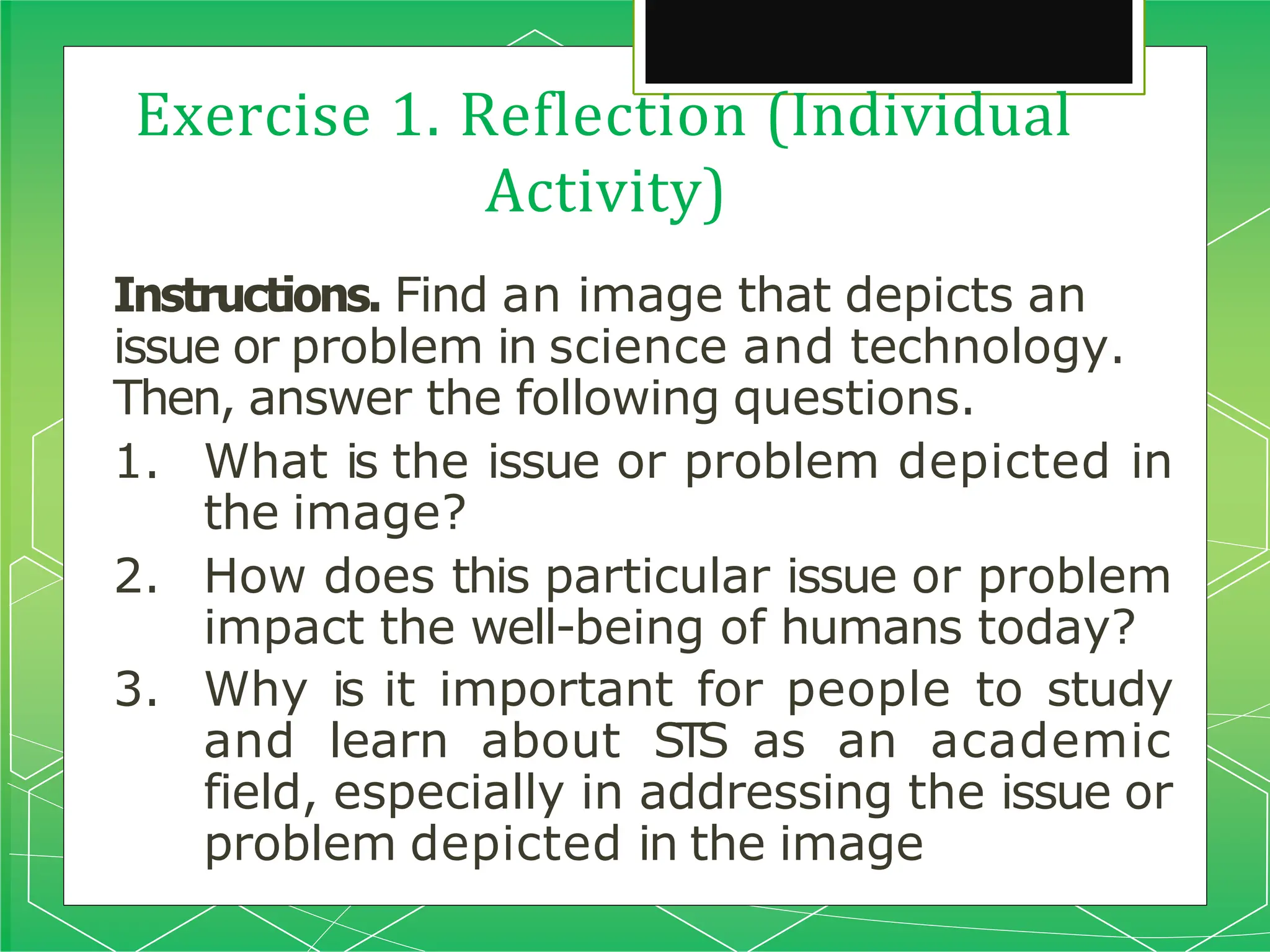 Exercise 1. Reflection (Individual
Activity)
Instructions. Find an image that depicts an
issue or problem in science and technology.
Then, answer the following questions.
1. What is the issue or problem depicted in
the image?
2. How does this particular issue or problem
impact the well-being of humans today?
3. Why is it important for people to study
and learn about STS as an academic
field, especially in addressing the issue or
problem depicted in the image
 