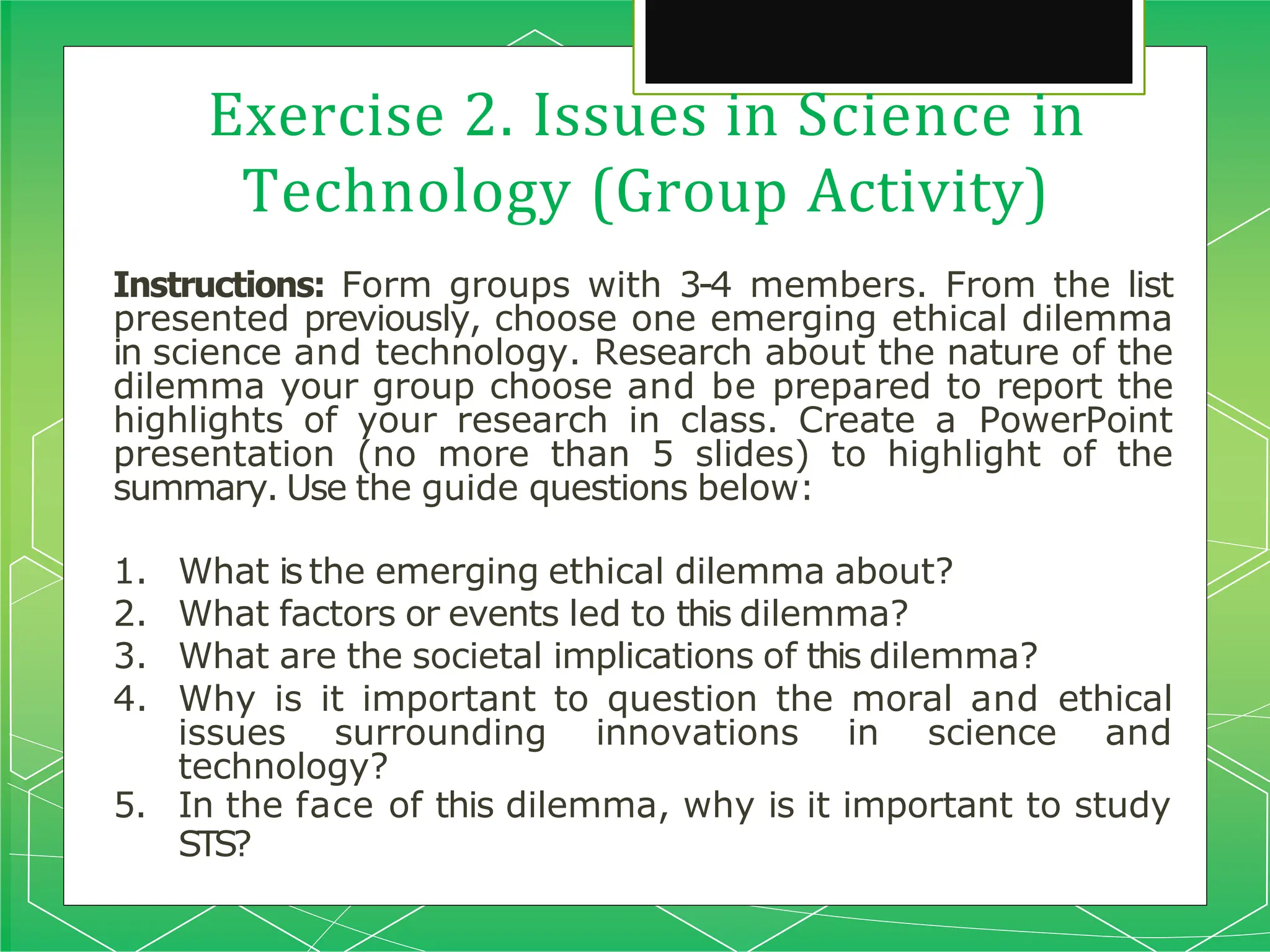 Exercise 2. Issues in Science in
Technology (Group Activity)
Instructions: Form groups with 3-4 members. From the list
presented previously, choose one emerging ethical dilemma
in science and technology. Research about the nature of the
dilemma your group choose and be prepared to report the
highlights of your research in class. Create a PowerPoint
presentation (no more than 5 slides) to highlight of the
summary. Use the guide questions below:
1. What is the emerging ethical dilemma about?
2. What factors or events led to this dilemma?
3. What are the societal implications of this dilemma?
4. Why is it important to question the moral and ethical
issues surrounding innovations in science and
technology?
5. In the face of this dilemma, why is it important to study
STS?
 
