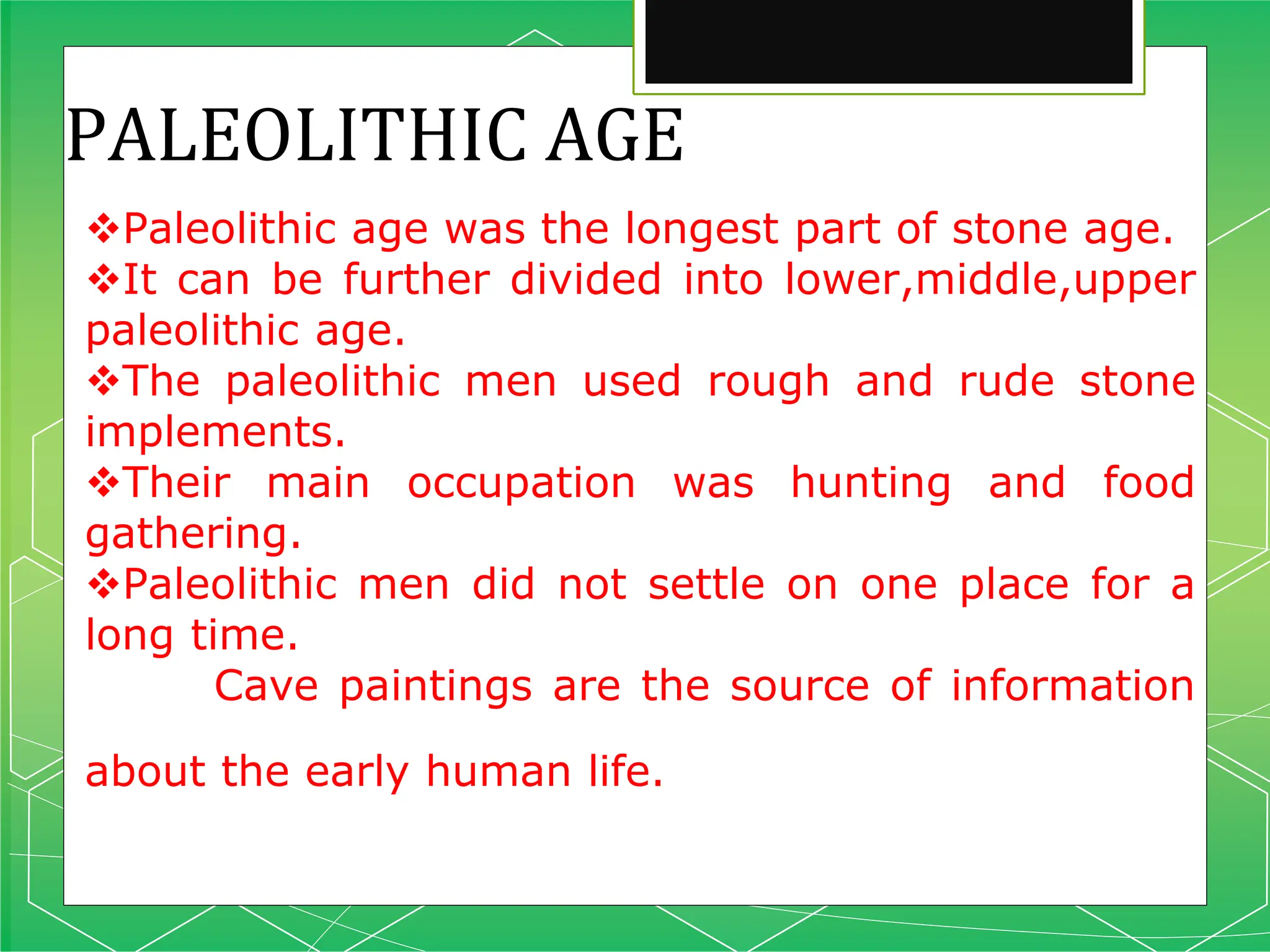 PALEOLITHIC AGE
Paleolithic age was the longest part of stone age.
It can be further divided into lower,middle,upper
paleolithic age.
The paleolithic men used rough and rude stone
implements.
Their main occupation was hunting and food
gathering.
Paleolithic men did not settle on one place for a
long time.
Cave paintings are the source of information
about the early human life.
 