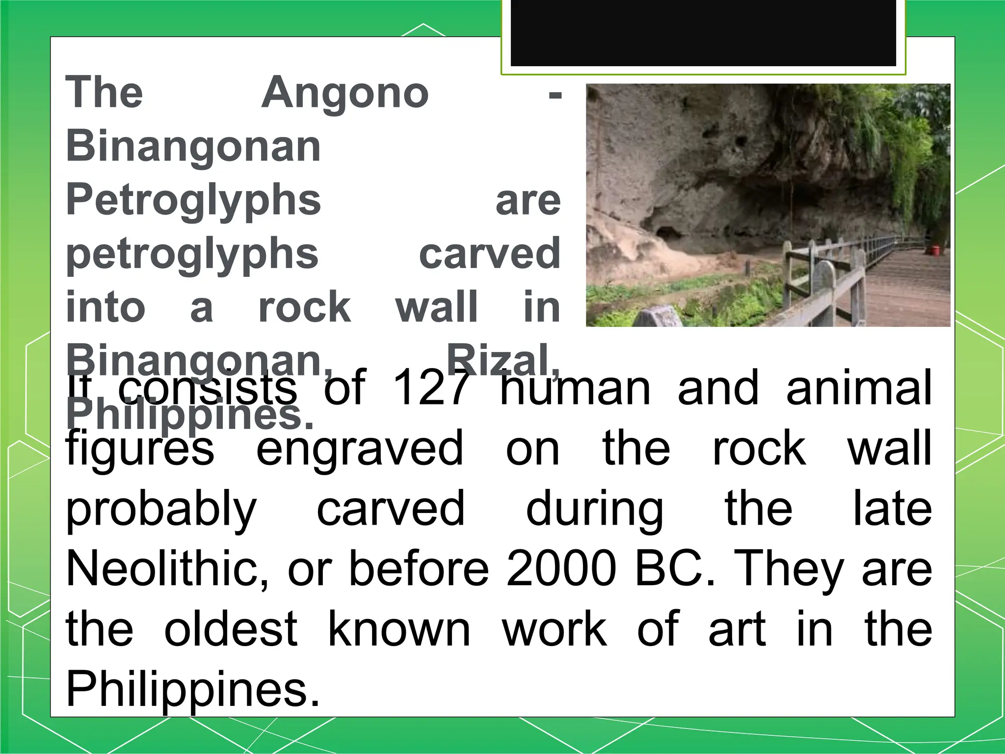It consists of 127 human and animal
figures engraved on the rock wall
probably carved during the late
Neolithic, or before 2000 BC. They are
the oldest known work of art in the
Philippines.
The Angono -
Binangonan
Petroglyphs are
petroglyphs carved
into a rock wall in
Binangonan, Rizal,
Philippines.
 