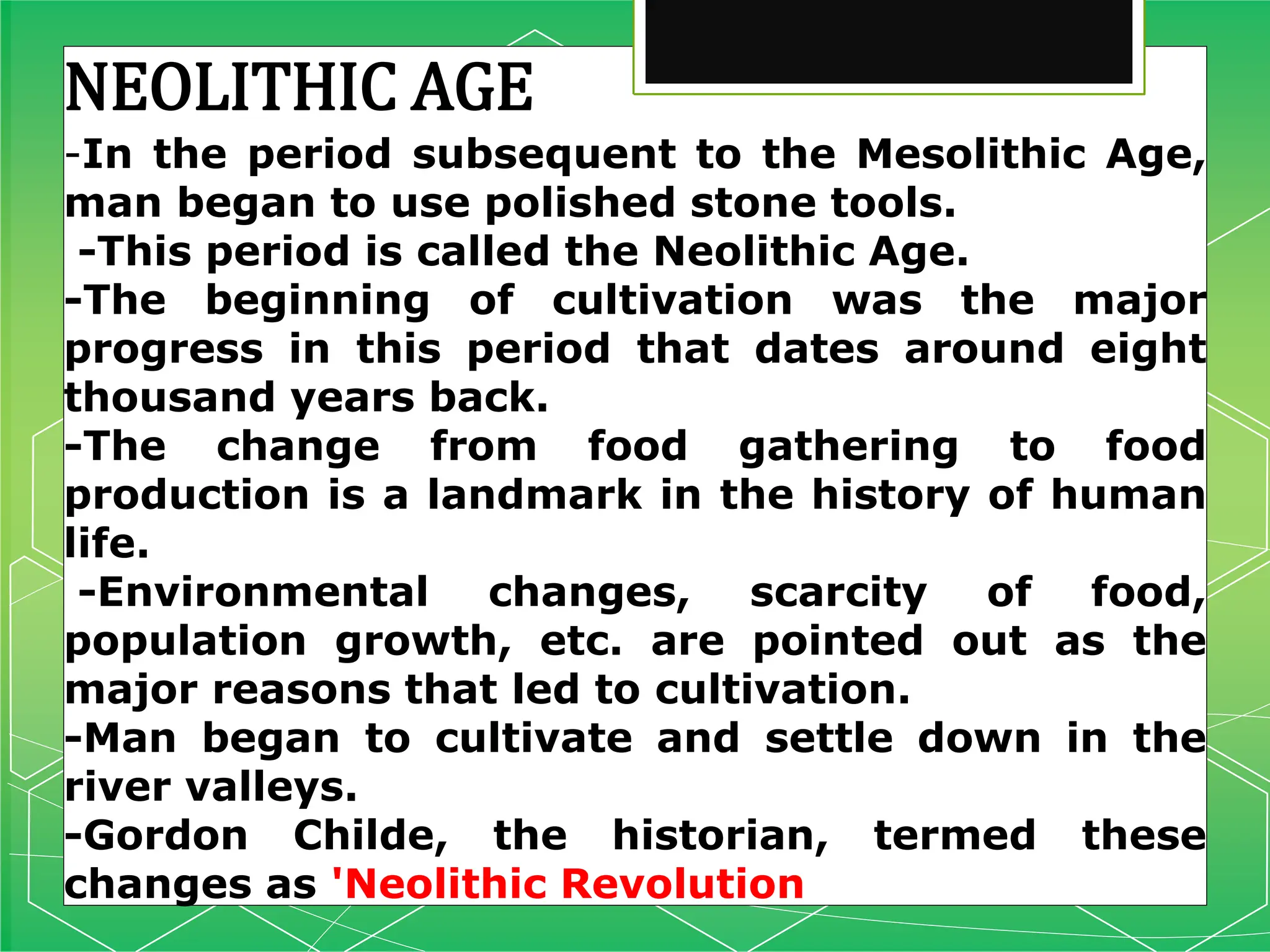 NEOLITHIC AGE
-In the period subsequent to the Mesolithic Age,
man began to use polished stone tools.
-This period is called the Neolithic Age.
-The beginning of cultivation was the major
progress in this period that dates around eight
thousand years back.
-The change from food gathering to food
production is a landmark in the history of human
life.
-Environmental changes, scarcity of food,
population growth, etc. are pointed out as the
major reasons that led to cultivation.
-Man began to cultivate and settle down in the
river valleys.
-Gordon Childe, the historian, termed these
changes as 'Neolithic Revolution
 