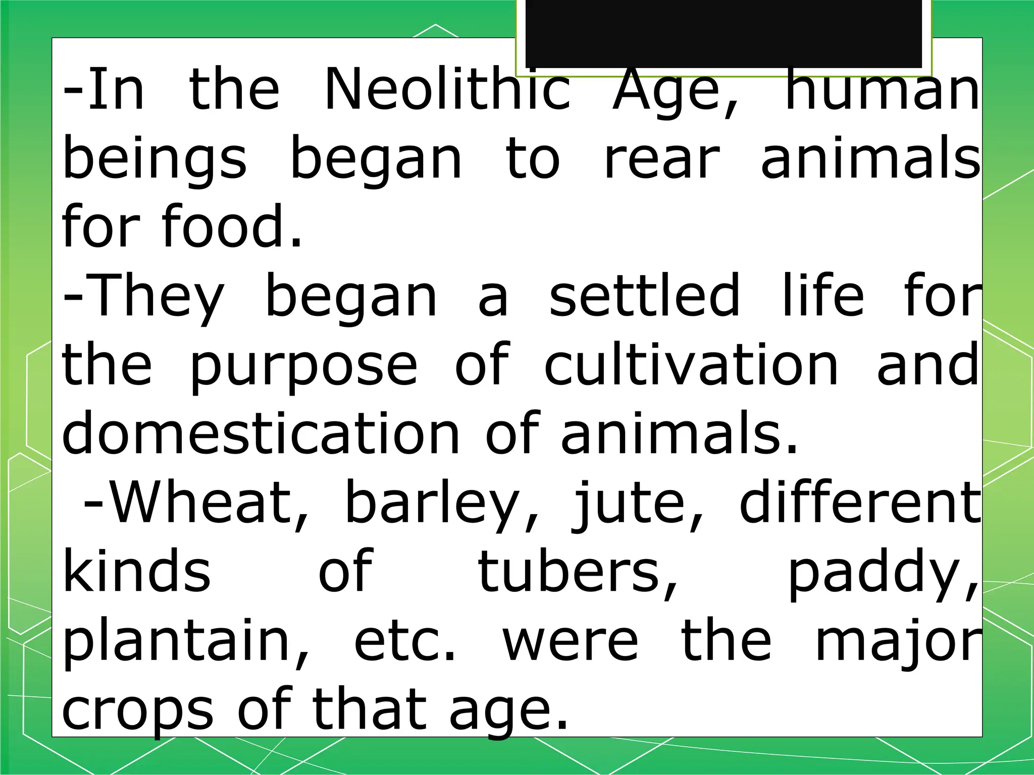 -In the Neolithic Age, human
beings began to rear animals
for food.
-They began a settled life for
the purpose of cultivation and
domestication of animals.
-Wheat, barley, jute, different
kinds of tubers, paddy,
plantain, etc. were the major
crops of that age.
 