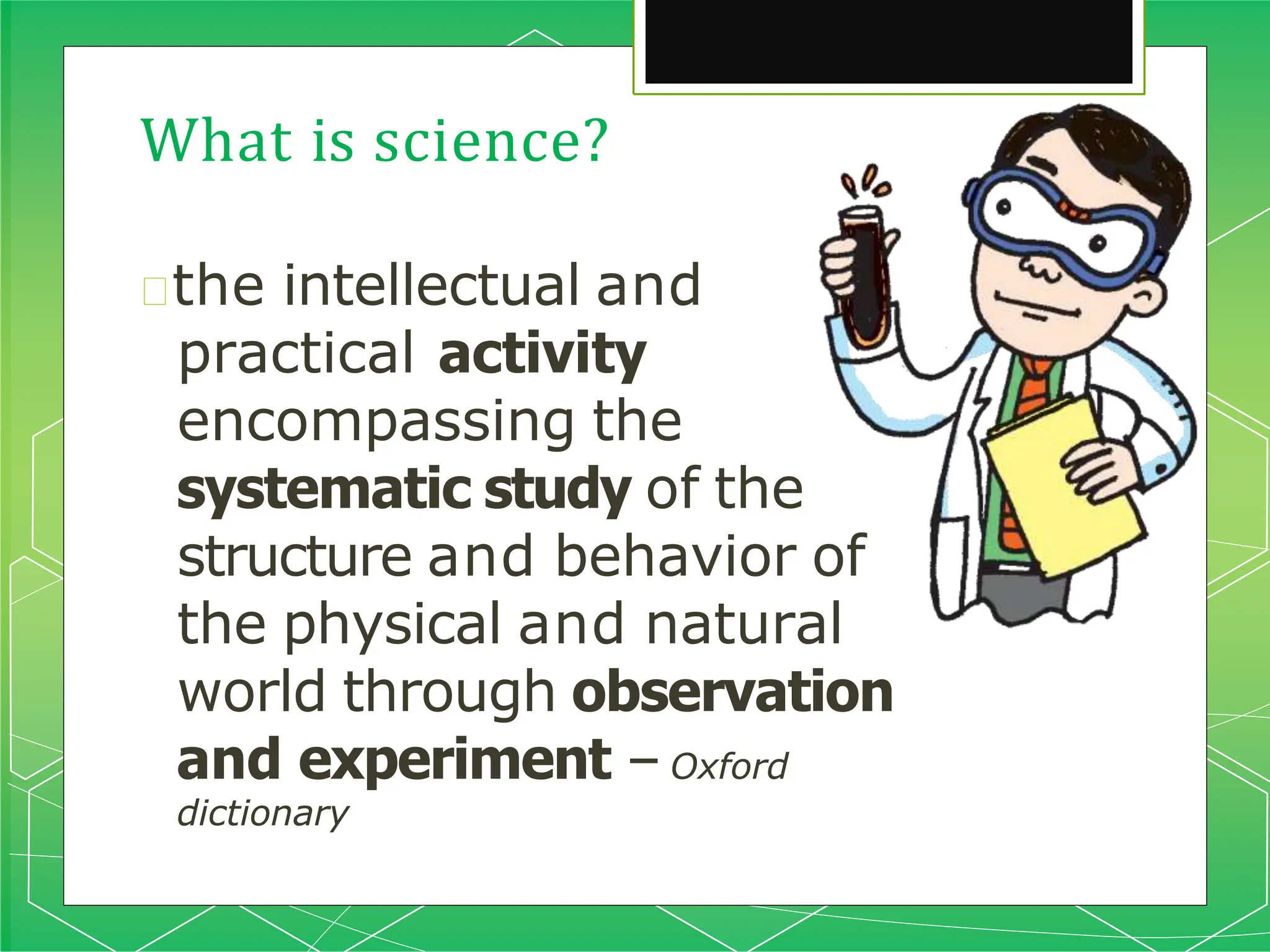What is science?
🞇the intellectual and
practical activity
encompassing the
systematic study of the
structure and behavior of
the physical and natural
world through observation
and experiment –Oxford
dictionary
 