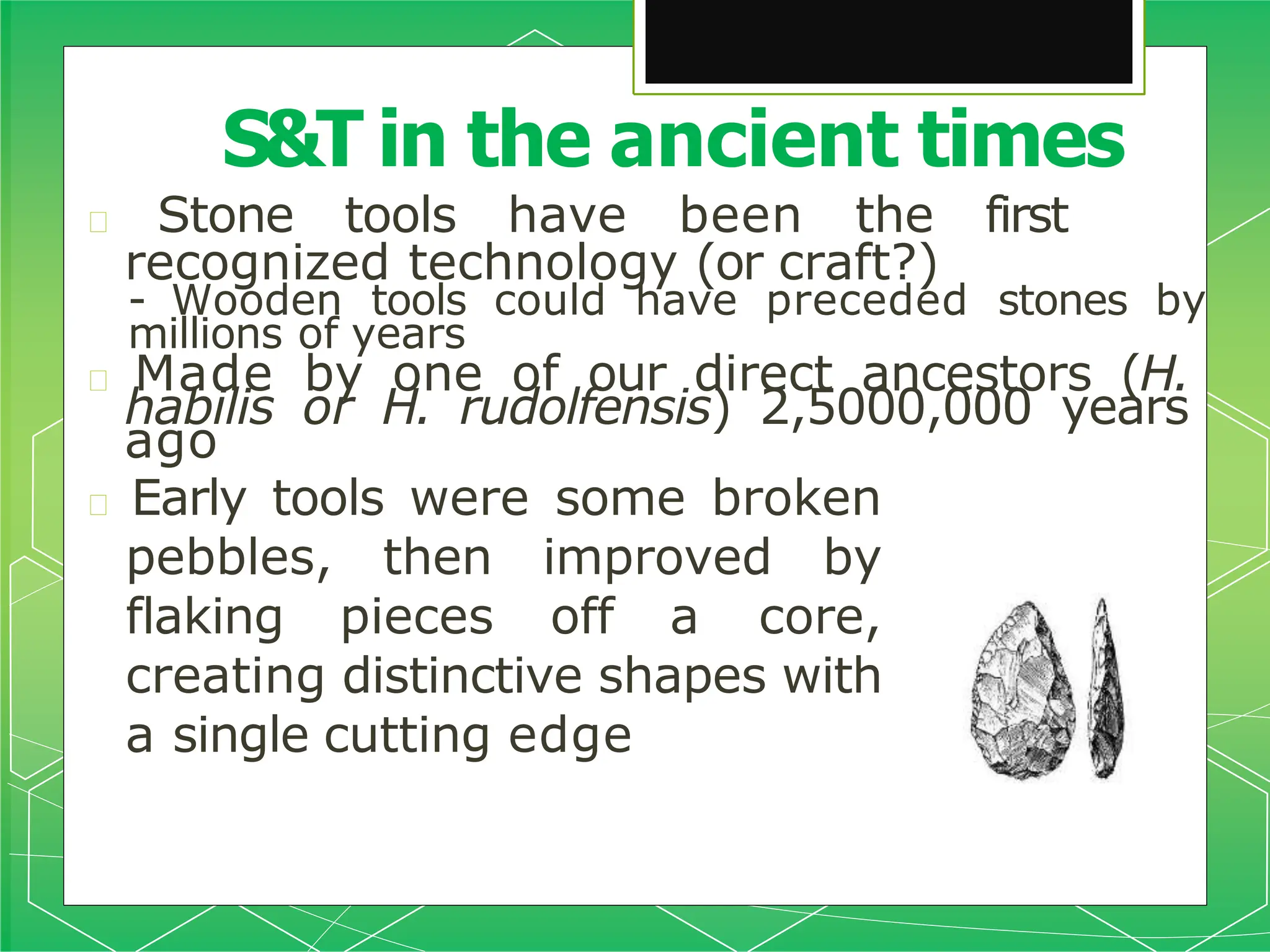 🞇 Stone tools have been the first
recognized technology (or craft?)
- Wooden tools could have preceded stones by
millions of years
🞇 Made by one of our direct ancestors (H.
habilis or H. rudolfensis) 2,5000,000 years
ago
🞇 Early tools were some broken
pebbles, then improved by
flaking pieces off a core,
creating distinctive shapes with
a single cutting edge
S&T in the ancient times
 