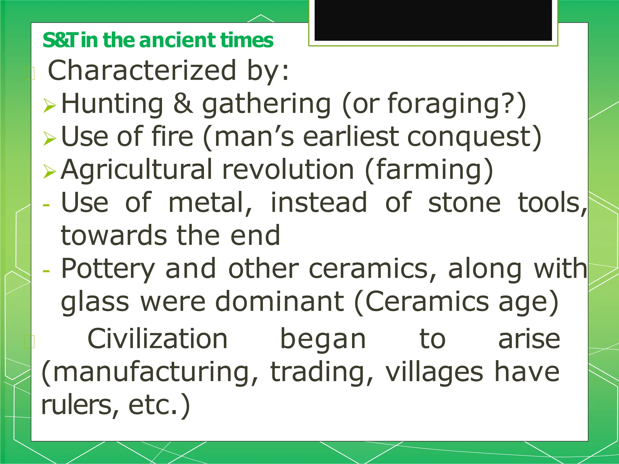 🞇 Characterized by:
Hunting & gathering (or foraging?)
Use of fire (man’s earliest conquest)
Agricultural revolution (farming)
- Use of metal, instead of stone tools,
towards the end
- Pottery and other ceramics, along with
glass were dominant (Ceramics age)
🞇 Civilization began to arise
(manufacturing, trading, villages have
rulers, etc.)
S&Tin the ancient times
 
