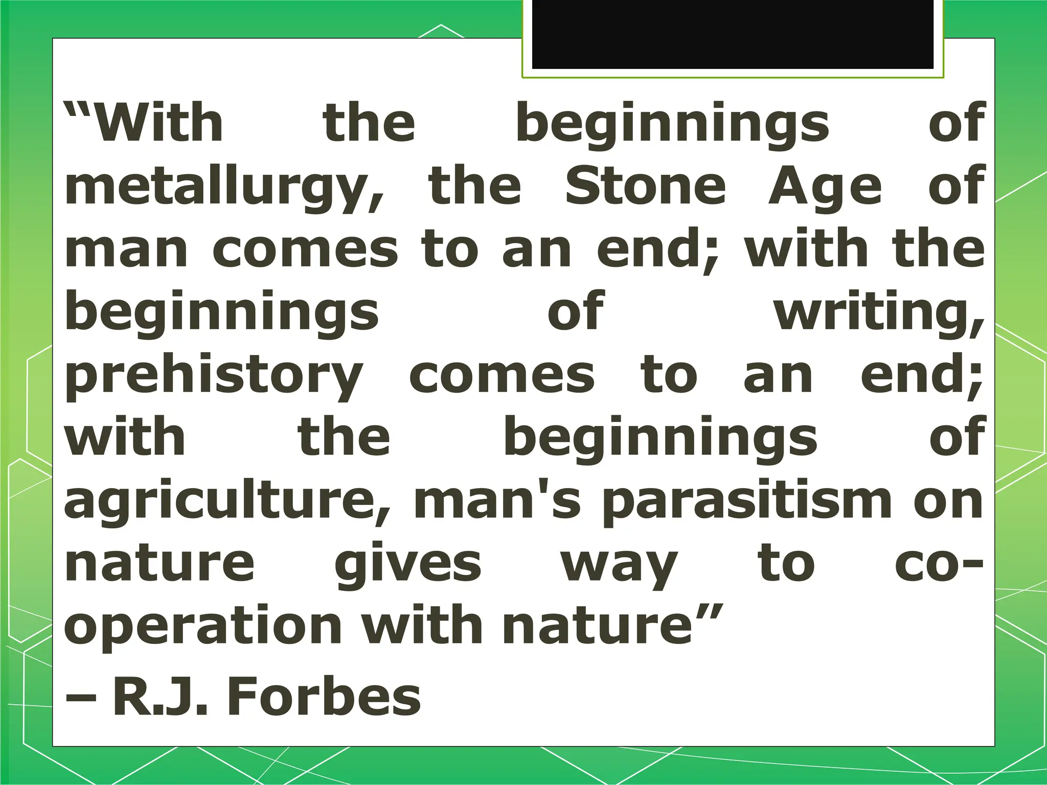 “With the beginnings of
metallurgy, the Stone Age of
man comes to an end; with the
beginnings of writing,
prehistory comes to an end;
with the beginnings of
agriculture, man's parasitism on
nature gives way to co-
operation with nature”
– R.J. Forbes
 