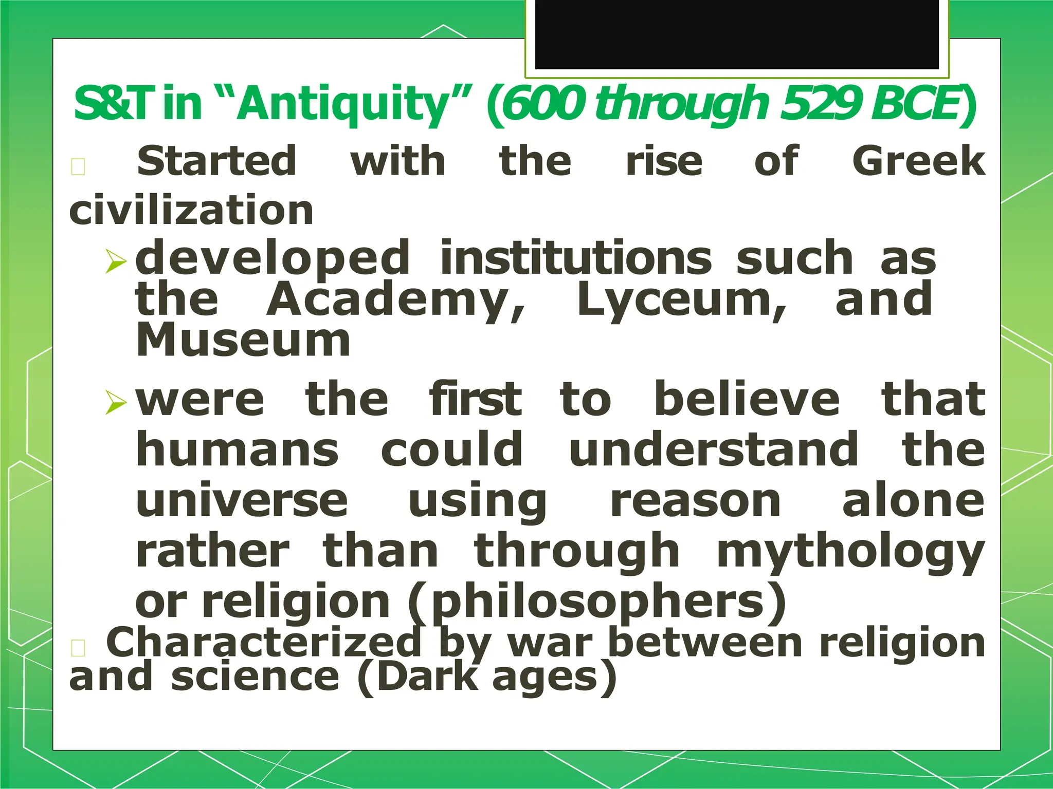 🞇 Started with the rise of Greek
civilization
developed institutions such as
the Academy, Lyceum, and
Museum
were the first to believe that
humans could understand the
universe using reason alone
rather than through mythology
or religion (philosophers)
🞇 Characterized by war between religion
and science (Dark ages)
S&Tin “Antiquity” (600through 529BCE)
 