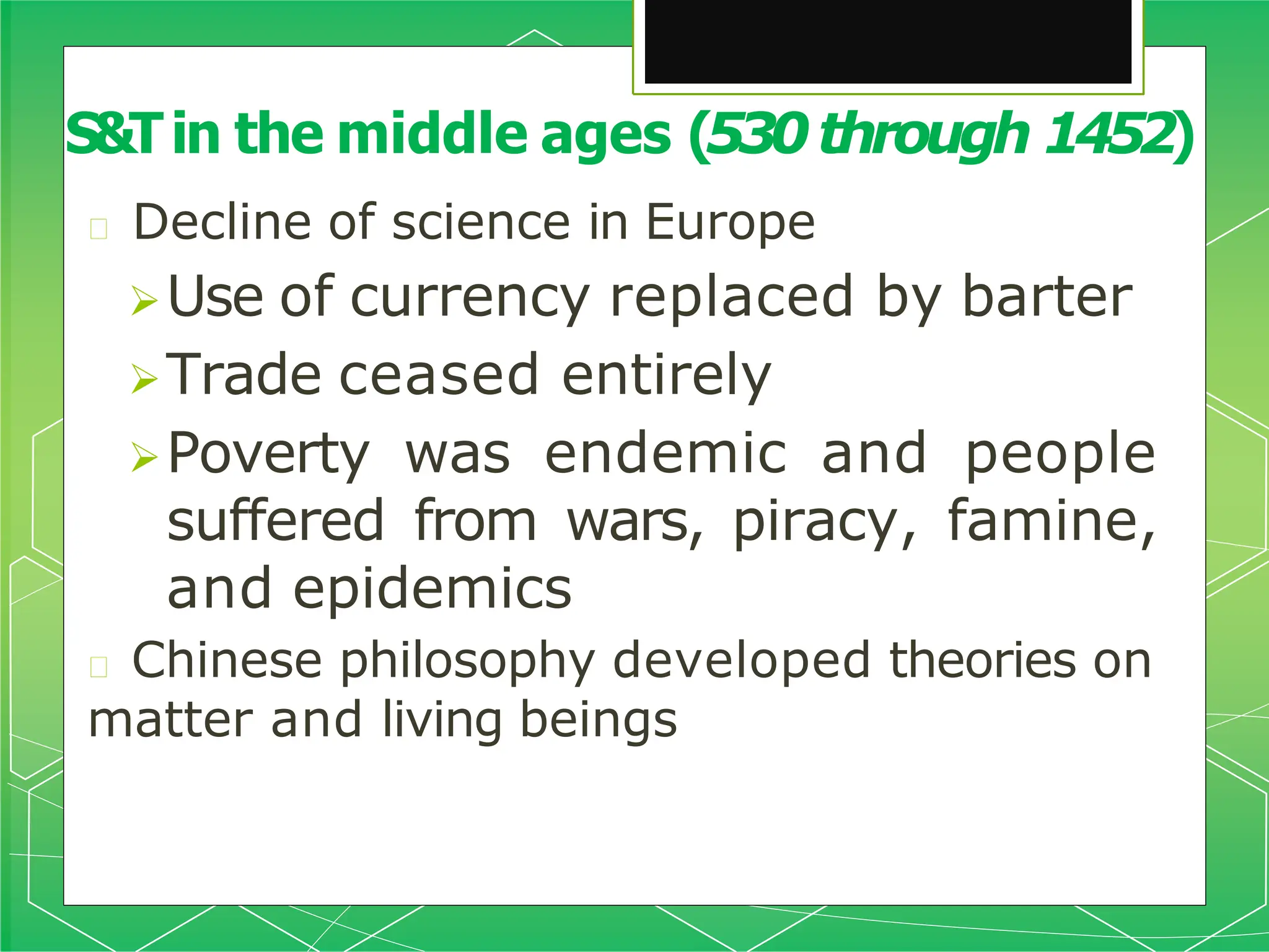 🞇 Decline of science in Europe
Use of currency replaced by barter
Trade ceased entirely
Poverty was endemic and people
suffered from wars, piracy, famine,
and epidemics
🞇 Chinese philosophy developed theories on
matter and living beings
S&Tin the middle ages (530through 1452)
 