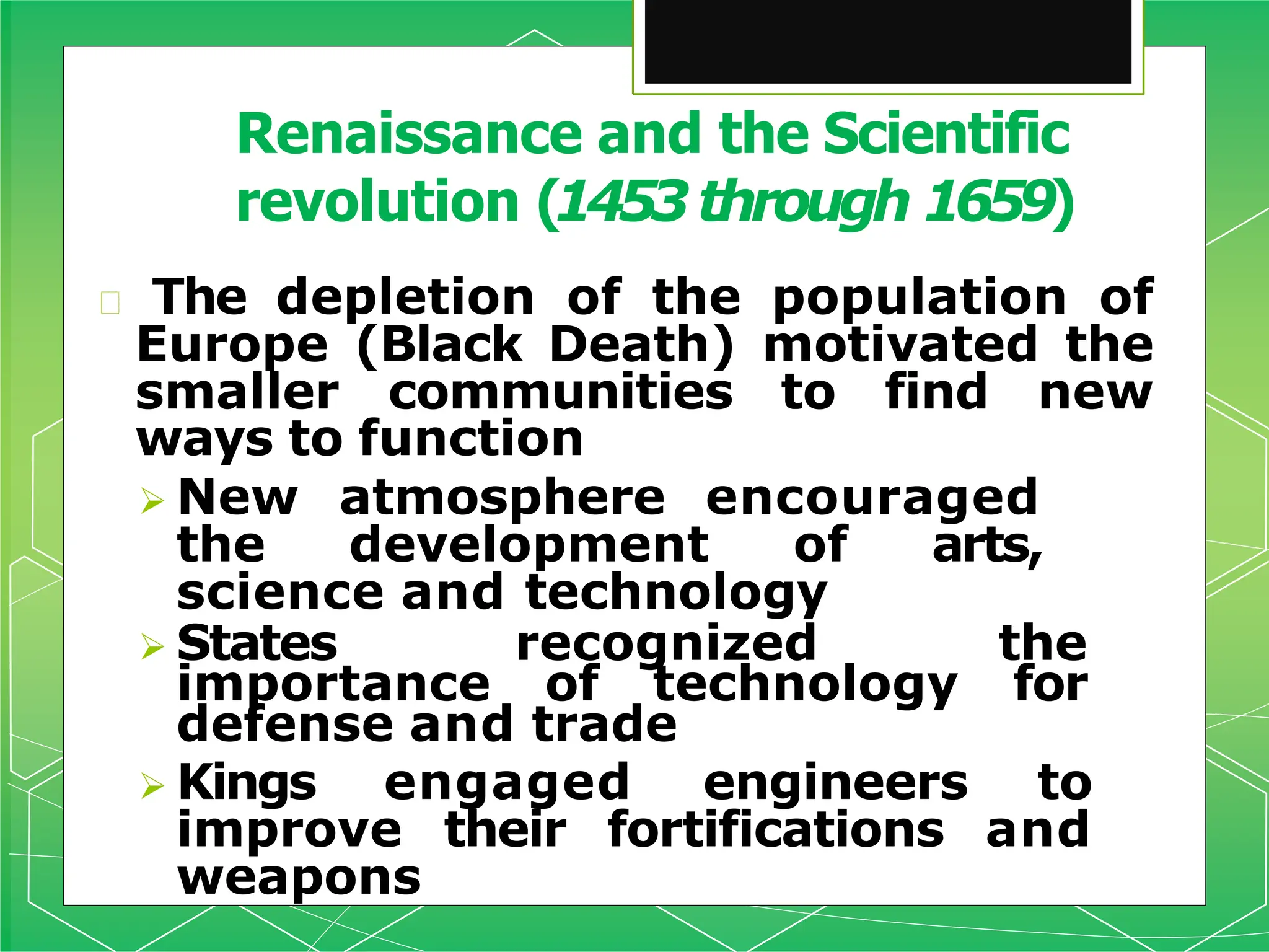 🞇 The depletion of the population of
Europe (Black Death) motivated the
smaller communities to find new
ways to function
 New atmosphere encouraged
the development of arts,
science and technology
 States recognized the
importance of technology for
defense and trade
 Kings engaged engineers to
improve their fortifications and
weapons
Renaissance and the Scientific
revolution (1453through 1659)
 
