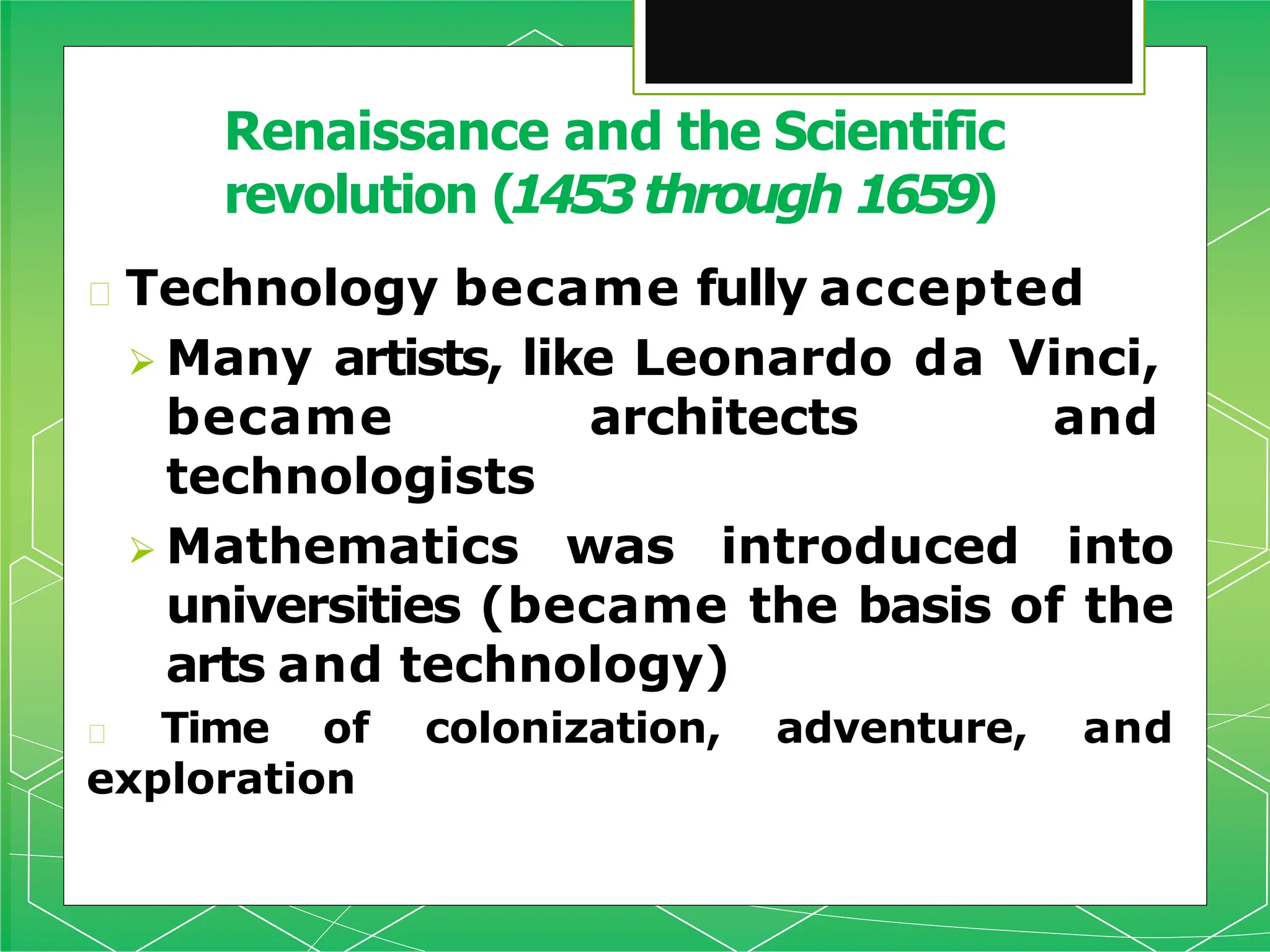 🞇 Technology became fully accepted
 Many artists, like Leonardo da Vinci,
became architects and
technologists
 Mathematics was introduced into
universities (became the basis of the
arts and technology)
🞇 Time of colonization, adventure, and
exploration
Renaissance and the Scientific
revolution (1453through 1659)
 