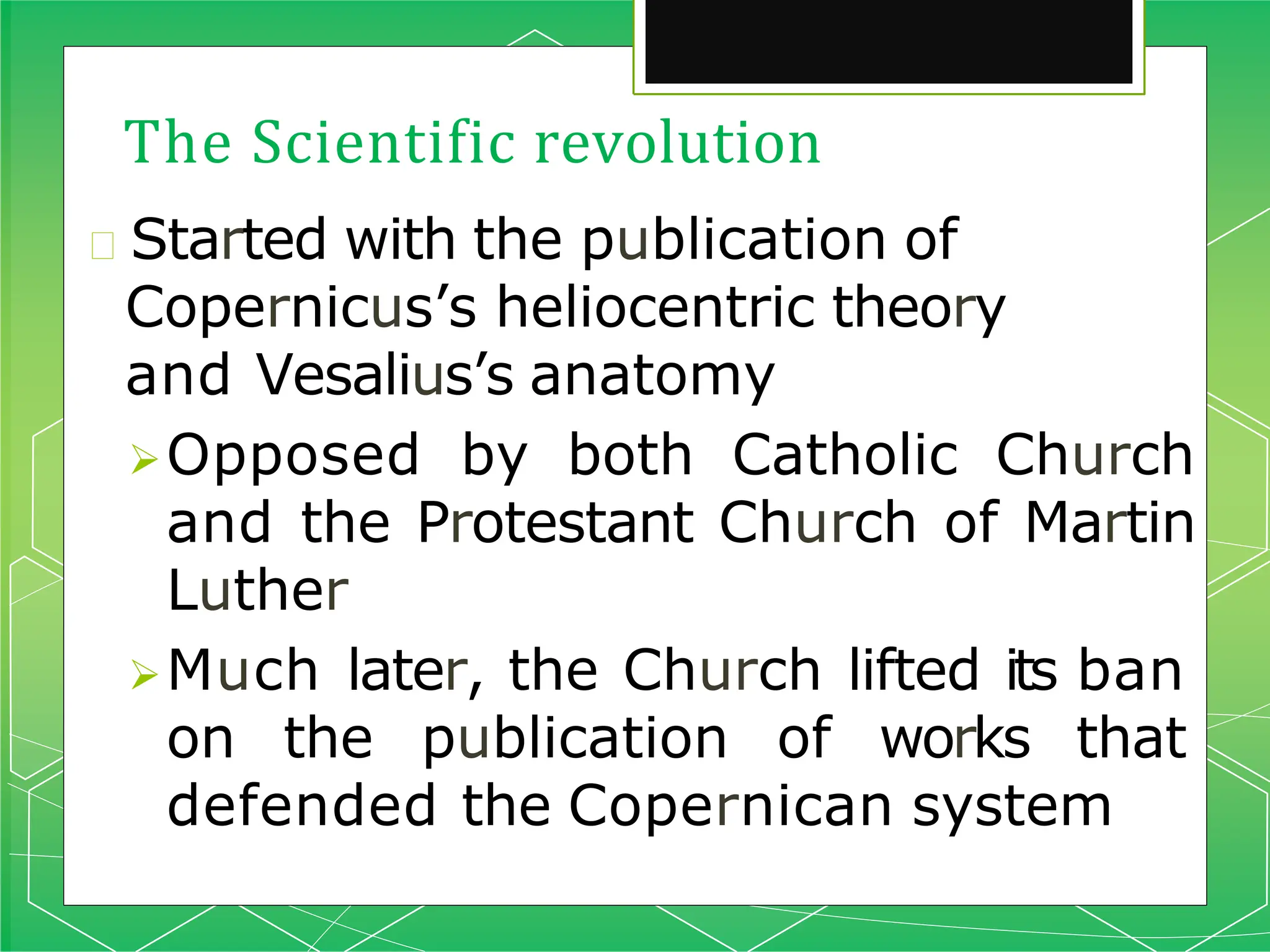 The Scientific revolution
🞇 Started with the publication of
Copernicus’s heliocentric theory
and Vesalius’s anatomy
Opposed by both Catholic Church
and the Protestant Church of Martin
Luther
Much later, the Church lifted its ban
on the publication of works that
defended the Copernican system
 
